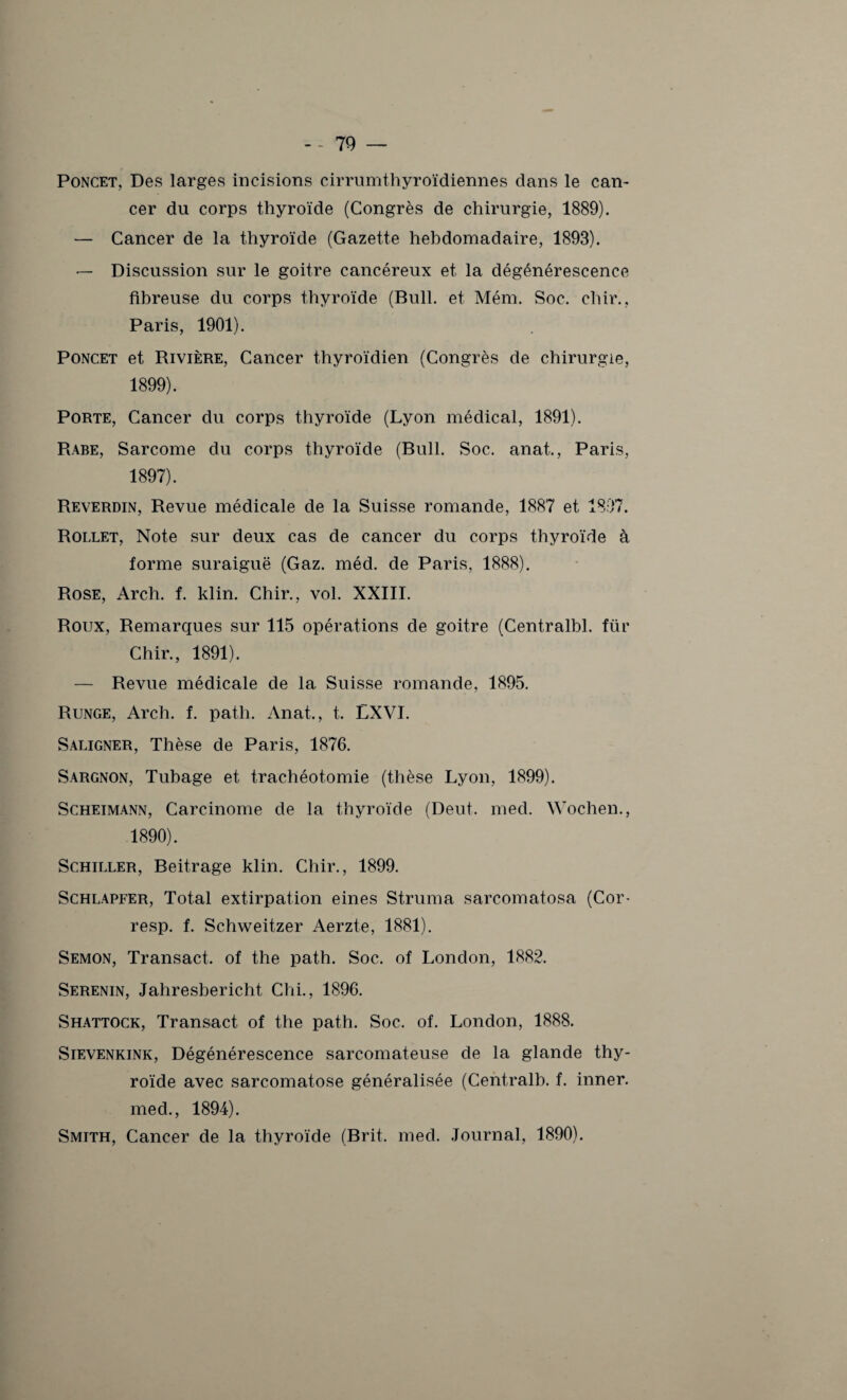 Poncet, Des larges incisions cirrumthyroïdiennes clans le can¬ cer du corps thyroïde (Congrès de chirurgie, 1889). — Cancer de la thyroïde (Gazette hebdomadaire, 1893). — Discussion sur le goitre cancéreux et la dégénérescence fibreuse du corps thyroïde (Bull, et Mém. Soc. chir.. Paris, 1901). Poncet et Rivière, Cancer thyroïdien (Congrès de chirurgie, 1899). Porte, Cancer du corps thyroïde (Lyon médical, 1891). Rabe, Sarcome du corps thyroïde (Bull. Soc. anat., Paris, 1897). Reverdin, Revue médicale de la Suisse romande, 1887 et 1897. Rollet, Note sur deux cas de cancer du corps thyroïde à forme suraiguë (Gaz. méd. de Paris, 1888). Rose, Arch. f. klin. Chir., vol. XXIII. Roux, Remarques sur 115 opérations de goitre (Centralbl. für Chir., 1891). — Revue médicale de la Suisse romande, 1895. Runge, Arch. f. path. Anat., t. LXVI. Saligner, Thèse de Paris, 1876. Sargnon, Tubage et trachéotomie (thèse Lyon, 1899). Scheimann, Carcinome de la thyroïde (Deut. med. Wochen., 1890). Schiller, Beitrage klin. Chir., 1899. Schlapfer, Total extirpation eines Struma sarcomatosa (Cor- resp. f. Schweitzer Aerzte, 1881). Semon, Transact. of the path. Soc. of London, 1882. Serenin, Jahresbericht Chi., 1896. Shattock, Transact of the path. Soc. of. London, 1888. Sievenkink, Dégénérescence sarcomateuse de la glande thy¬ roïde avec sarcomatose généralisée (Central!), f. inner. med., 1894). Smith, Cancer de la thyroïde (Brit. med. Journal, 1890).