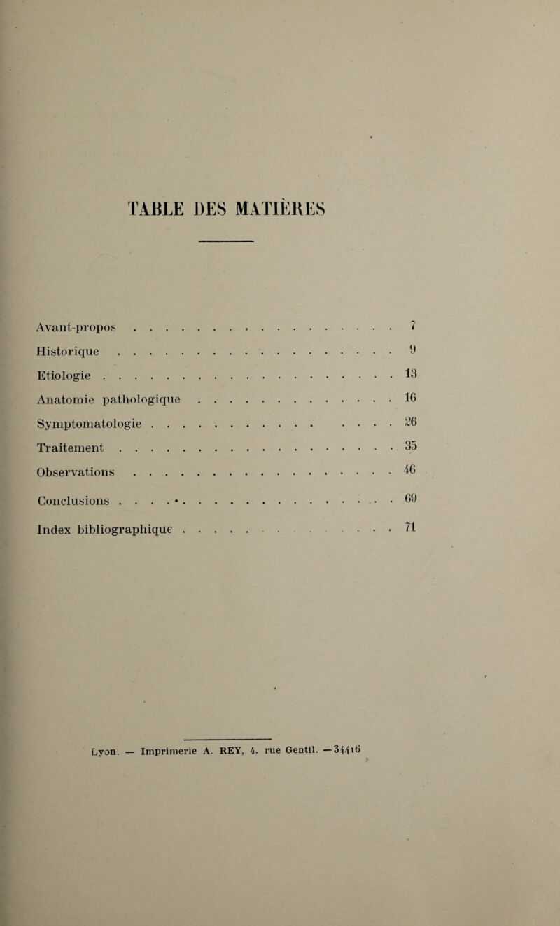 TABLE DES MATIERES Avant-propos . . . Historique .... Etiologie. Anatomie pathologique Symptomatologie . . Traitement .... Observations . . . Conclusions . . . . * Index bibliographique Lyon. — Imprimerie A. REY, 4, rue Gentil. —344*^