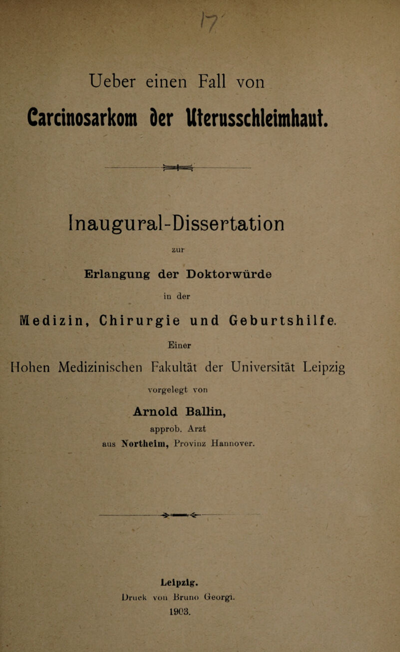 • • - . I» Ueber einen Fall von Carcinosarkom der Uterusschleimhaut. Inaugural-Dissertation zur Erlangung der Doktorwürde in der Medizin, Chirurgie und Geburtshilfe. Einer Hohen Medizinischen Fakultät der Universität Leipzig vorgelegt von Arnold Ballin, approb, Arzt aus Northeim, Provinz Hannover. Leipzig. Druck von Bruno Georgi. 1903.