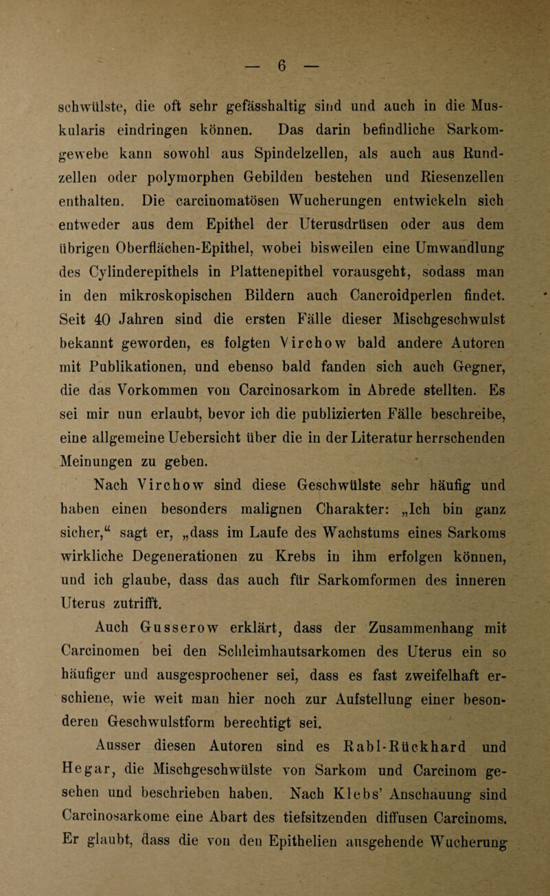 schwülste, die oft sehr gefässhaltig sind und auch in die Mus¬ kularis eindringen können. Das darin befindliche Sarkom¬ gewebe kann sowohl aus Spindelzellen, als auch aus Rund¬ zellen oder polymorphen Gebilden bestehen und Riesenzellen enthalten. Die carcinomatösen Wucherungen entwickeln sich entweder aus dem Epithel der Uterusdrüsen oder aus dem übrigen Oberflächen-Epithel, wobei bisweilen eine Umwandlung des Cylinderepithels in Plattenepithel vorausgeht, sodass man in den mikroskopischen Bildern auch Cancroidperlen findet. Seit 40 Jahren sind die ersten Fälle dieser Mischgeschwulst bekannt geworden, es folgten Virchow bald andere Autoren mit Publikationen, und ebenso bald fanden sich auch Gegner, die das Vorkommen von Carcinosarkom in Abrede stellten. Es sei mir nun erlaubt, bevor ich die publizierten Fälle beschreibe, eine allgemeine Uebersicht über die in der Literatur herrschenden Meinungen zu geben. Nach Virchow sind diese Geschwülste sehr häufig und haben einen besonders malignen Charakter: „Ich bin ganz sicher,“ sagt er, „dass im Laufe des Wachstums eines Sarkoms wirkliche Degenerationen zu Krebs in ihm erfolgen können, und ich glaube, dass das auch für Sarkomformen des inneren Uterus zutrifft. Auch Gusserow erklärt, dass der Zusammenhang mit Carcinomen bei den Schleimhautsarkomen des Uterus ein so häufiger und ausgesprochener sei, dass es fast zweifelhaft er¬ schiene, wie weit man hier noch zur Aufstellung einer beson¬ deren Geschwulstform berechtigt sei. Ausser diesen Autoren sind es Rabl-Rückhard und He gar, die Mischgeschwülste von Sarkom und Carcinom ge¬ sehen und beschrieben haben. Nach Klebs’ Anschauung sind Carcinosarkome eine Abart des tiefsitzenden diffusen Carcinoms, Er glaubt, dass die von den Epithelien ausgehende Wucherung