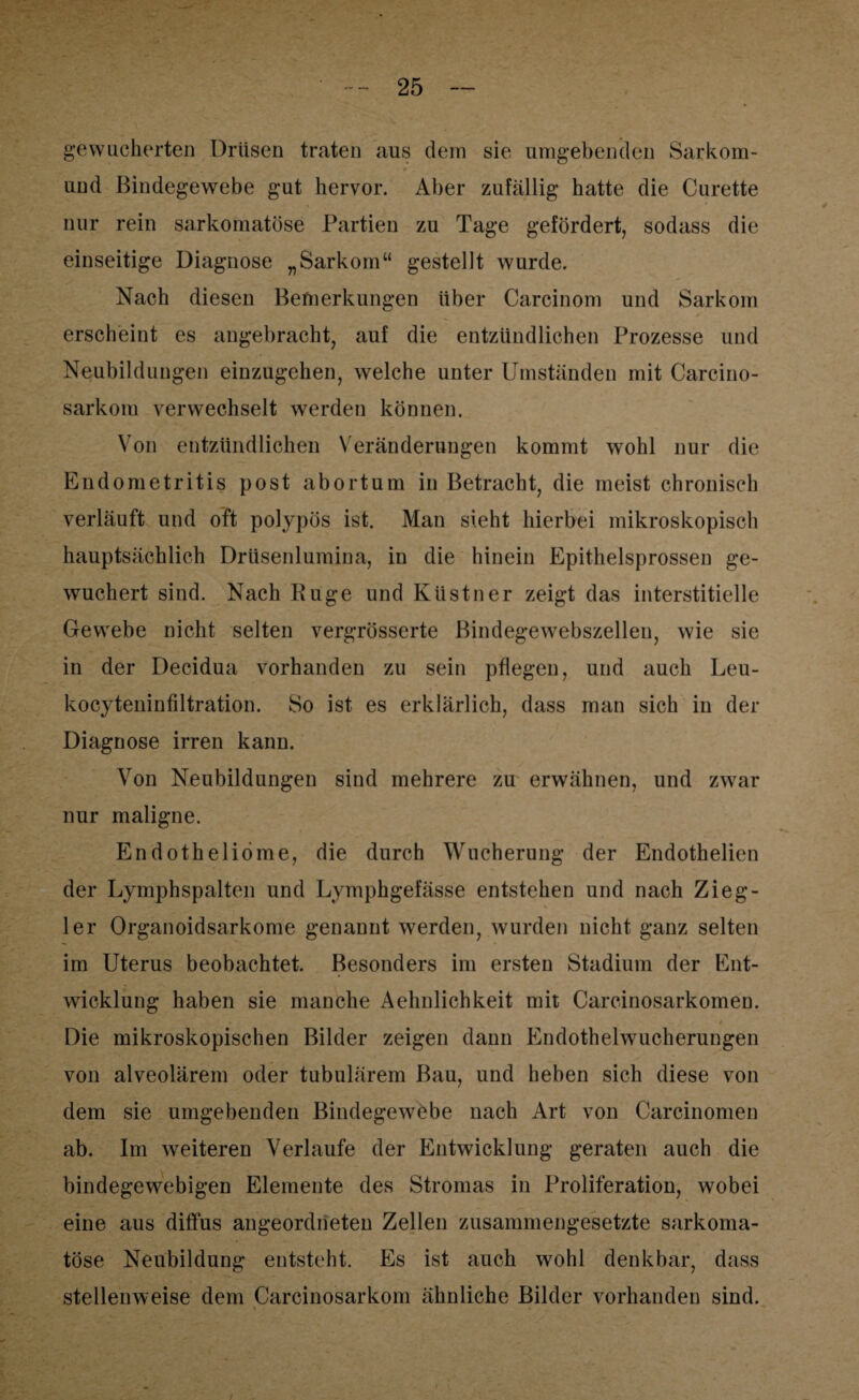& gewucherten Drüsen traten aus dem sie umgebenden Sarkom- # . und Bindegewebe gut hervor. Aber zufällig hatte die Curette nur rein sarkomatöse Partien zu Tage gefördert, sodass die einseitige Diagnose „Sarkom“ gestellt wurde. Nach diesen Bemerkungen über Carcinom und Sarkom erscheint es angebracht, auf die entzündlichen Prozesse und Neubildungen einzugehen, welche unter Umständen mit Carcino- sarkom verwechselt werden können. Von entzündlichen Veränderungen kommt wohl nur die Endometritis post abortum in Betracht, die meist chronisch verläuft und oft polypös ist. Man sieht hierbei mikroskopisch hauptsächlich Drüsenlumina, in die hinein Epithelsprossen ge¬ wuchert sind. Nach Rüge und Küstner zeigt das interstitielle Gewebe nicht selten vergrösserte Bindegewebszellen, wie sie in der Decidua vorhanden zu sein pflegen, und auch Leu- kocyteninfiltration. So ist es erklärlich, dass man sich in der Diagnose irren kann. Von Neubildungen sind mehrere zu erwähnen, und zwar nur maligne. Endotheliöme, die durch Wucherung der Endothelien der Lymphspalten und Lymphgefässe entstehen und nach Zieg¬ ler Organoidsarkome genannt werden, wurden nicht ganz selten im Uterus beobachtet. Besonders im ersten Stadium der Ent¬ wicklung haben sie manche Aehnlichkeit mit Carcinosarkomen. Die mikroskopischen Bilder zeigen dann Endothelwucherungen von alveolärem oder tubulärem Bau, und heben sich diese von dem sie umgebenden Bindegewebe nach Art von Carcinomen ab. Im weiteren Verlaufe der Entwicklung geraten auch die bindegewebigen Elemente des Stromas in Proliferation, wobei eine aus diffus angeordneten Zellen zusammengesetzte sarkoma¬ töse Neubildung entsteht. Es ist auch wohl denkbar, dass stellenweise dem Carcinosarkom ähnliche Bilder vorhanden sind.