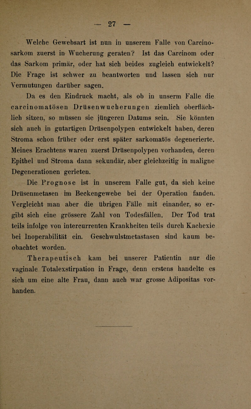 Welche Gewebsart ist nun in unserem Falle von Carcino- sarkom zuerst in Wucherung geraten? Ist das Carcinom oder das Sarkom primär, oder hat sich beides zugleich entwickelt? Die Frage ist schwer zu beantworten und lassen sich nur Vermutungen darüber sagen. Da es den Eindruck macht, als ob in unserm Falle die carcinomatösen Drüsenwucherungen ziemlich oberfläch¬ lich sitzen, so müssen sie jüngeren Datums sein. Sie könnten sich auch in gutartigen Drüsenpolypen entwickelt haben, deren Stroma schon früher oder erst später sarkomatös degenerierte. Meines Erachtens waren zuerst Drüsenpolypen vorhanden, deren Epithel und Stroma dann sekundär, aber gleichzeitig in maligne Degenerationen gerieten. Die Prognose ist in unserem Falle gut, da sich keine Drüsenmetasen im Beckengewebe bei der Operation fanden. Vergleicht mau aber die übrigen Fälle mit einander, so er¬ gibt sich eine grössere Zahl von Todesfällen. Der Tod trat teils infolge von intercurrenten Krankheiten teils durch Kachexie bei Inoperabilität ein. Geschwulstmetastasen sind kaum be¬ obachtet worden. Therapeutisch kam bei unserer Patientin nur die vaginale Totalexstirpation in Frage, denn erstens handelte es sich um eine alte Frau, dann auch war grosse Adipositas vor¬ handen.