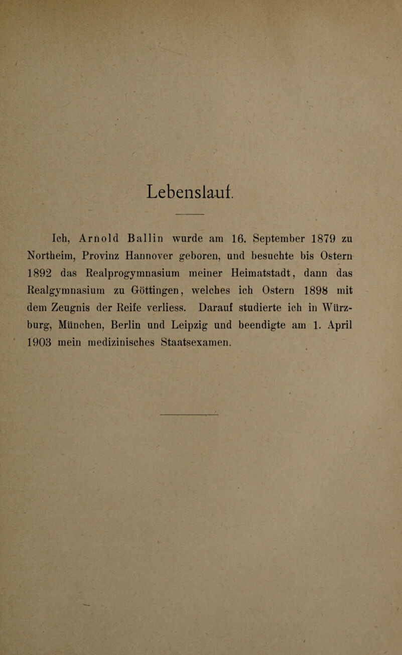 Lebenslaut. Ich, Arnold Ballin wurde am 16. September 1879 zu Northeim, Provinz Hannover geboren, und besuchte bis Ostern 1892 das Realprogymnasium meiner Heimatstadt, dann das Realgymnasium zu Göttingen, welches ich Ostern 1898 mit dem Zeugnis der Reife verliess. Darauf studierte ich in Wlirz- burg, München, Berlin und Leipzig und beendigte am 1. April 1903 mein medizinisches Staatsexamen. /