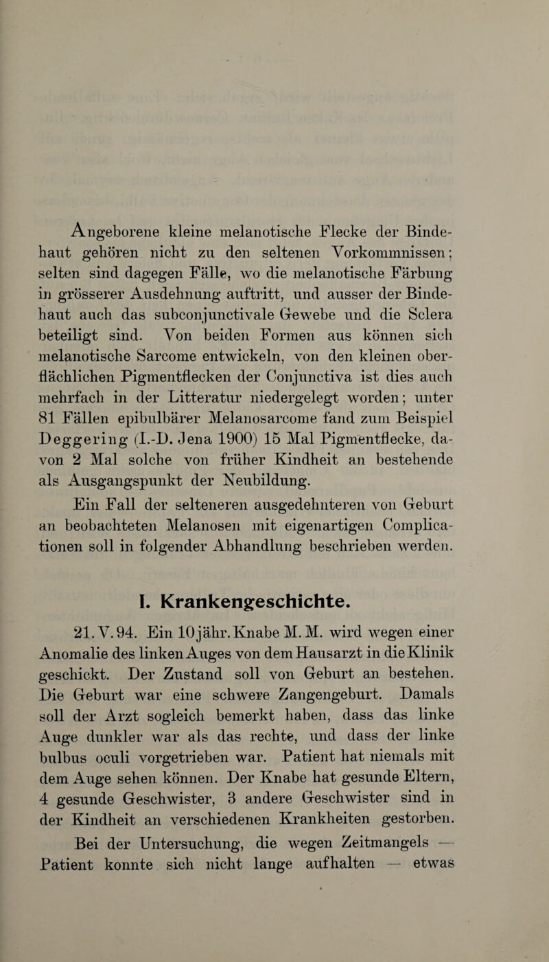 Angeborene kleine melanotische Flecke der Binde¬ haut gehören nicht zu den seltenen Vorkommnissen; selten sind dagegen Fälle, wo die melanotische Färbung in grösserer Ausdehnung auftritt, und ausser der Binde¬ haut auch das subconjunctivale Gewebe und die Sclera beteiligt sind. Von beiden Formen aus können sich melanotische Sarcome entwickeln, von den kleinen ober¬ flächlichen Pigmentflecken der Conjunctiva ist dies auch mehrfach in der Litteratur niedergelegt worden; unter 81 Fällen epibulbärer Melanosarcome fand zum Beispiel Deggering (L-D. Jena 1900) 15 Mal Pigmentflecke, da¬ von 2 Mal solche von früher Kindheit an bestehende als Ausgangspunkt der Neubildung. Ein Fall der selteneren ausgedehnteren von Geburt an beobachteten Melanosen mit eigenartigen Complica- tionen soll in folgender Abhandlung beschrieben werden. I. Krankengeschichte. 21. V. 94. Ein 10 jähr. Knabe M. M. wird wegen einer Anomalie des linken Auges von dem Hausarzt in die Klinik geschickt. Der Zustand soll von Geburt an bestehen. Die Geburt war eine schwere Zangengeburt. Damals soll der Arzt sogleich bemerkt haben, dass das linke Auge dunkler war als das rechte, und dass der linke bulbus oculi vorgetrieben war. Patient hat niemals mit dem Auge sehen können. Der Knabe hat gesunde Eltern, 4 gesunde Geschwister, 3 andere Geschwister sind in der Kindheit an verschiedenen Krankheiten gestorben. Bei der Untersuchung, die wegen Zeitmangels — Patient konnte sich nicht lange aufhalten — etwas