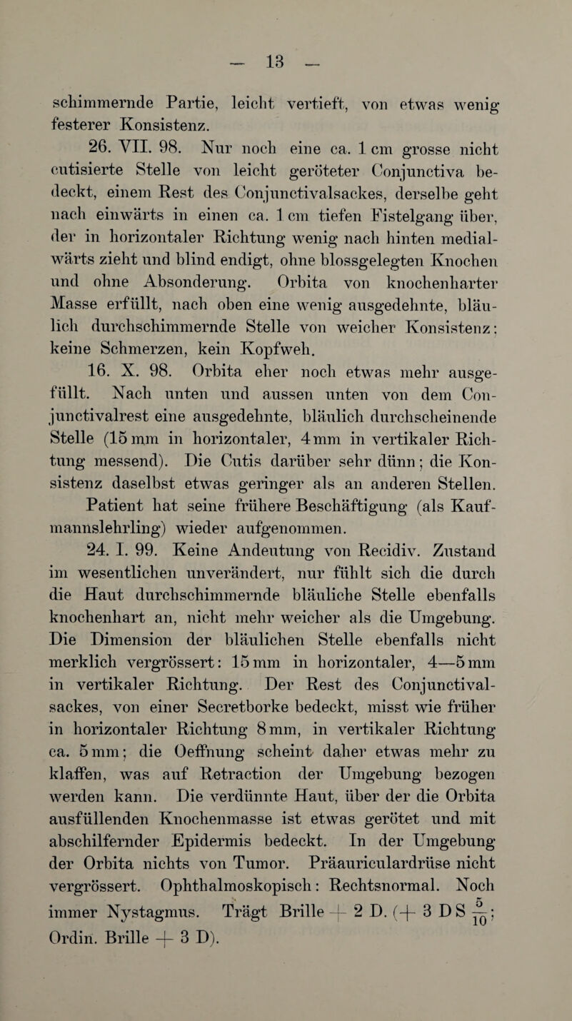 18 schimmernde Partie, leicht vertieft, von etwas wenig festerer Konsistenz. 26. VII. 98. Nur noch eine ca. 1 cm grosse nicht cutisierte Stelle von leicht geröteter Conjunctiva be¬ deckt, einem Rest des Conjunctivalsackes, derselbe geht nach einwärts in einen ca. 1 cm tiefen Fistelgang über, der in horizontaler Richtung wenig nach hinten medial- wärts zieht und blind endigt, ohne blossgelegten Knochen und ohne Absonderung. Orbita von knochenharter Masse erfüllt, nach oben eine wenig ausgedehnte, bläu¬ lich durchschimmernde Stelle von weicher Konsistenz: keine Schmerzen, kein Kopfweh. 16. X. 98. Orbita eher noch etwas mehr ausge¬ füllt. Nach unten und aussen unten von dem Con- junctivalrest eine ausgedehnte, bläulich durchscheinende Stelle (15 mm in horizontaler, 4 mm in vertikaler Rich¬ tung messend). Die Cutis darüber sehr dünn; die Kon¬ sistenz daselbst etwas geringer als an anderen Stellen. Patient hat seine frühere Beschäftigung (als Kauf¬ mannslehrling) wieder aufgenommen. 24. I. 99. Keine Andeutung von Recidiv. Zustand im wesentlichen unverändert, nur fühlt sich die durch die Haut durch schimmernde bläuliche Stelle ebenfalls knochenhart an, nicht mehr weicher als die Umgebung. Die Dimension der bläulichen Stelle ebenfalls nicht merklich vergrössert: 15 mm in horizontaler, 4—5 mm in vertikaler Richtung. Der Rest des Conjunctival¬ sackes, von einer Secretborke bedeckt, misst wie früher in horizontaler Richtung 8 mm, in vertikaler Richtung ca. 5 mm; die Oeffnung scheint daher etwas mehr zu klaffen, was auf Retraction der Umgebung bezogen werden kann. Die verdünnte Haut, über der die Orbita ausfüllenden Knochenmasse ist etwas gerötet und mit abschilfernder Epidermis bedeckt. In der Umgebung der Orbita nichts von Tumor. Präauriculardriise nicht vergrössert. Ophthalmoskopisch: Rechtsnormal. Noch immer Nystagmus. Trägt Brille -|- 2 D.(-f- 3 DS^; Ordin. Brille -j- 8 D).