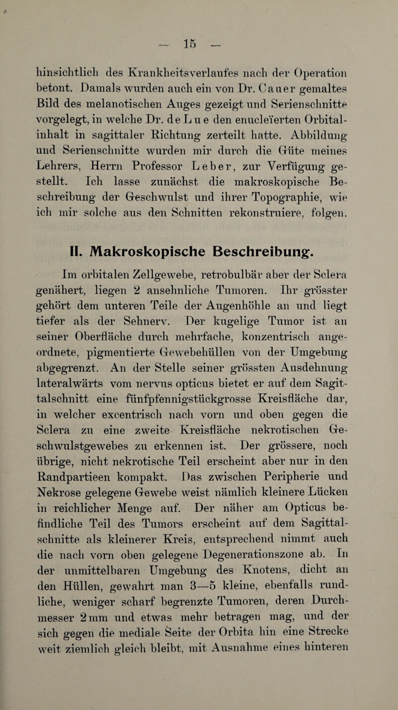 hinsichtlich des Krankheitsverlaufes nach der Operation betont. Damals wurden auch ein von Dr. Catier gemaltes Bild des melanotischen Auges gezeigt und Serien schnitte vorgelegt, in welche Dr. de L u e den enucle’ferten Orbital¬ inhalt in sagittaler Richtung zerteilt hatte. Abbildung und Serienschnitte wurden mir durch die düte meines Lehrers, Herrn Professor Leber, zur Verfügung ge¬ stellt. Ich lasse zunächst die makroskopische Be¬ schreibung der Geschwulst und ihrer Topographie, wie ich mir solche aus den Schnitten rekonstruiere, folgen. II. Makroskopische Beschreibung. Im orbitalen Zellgewebe, retrobulbär aber der Sclera genähert, liegen 2 ansehnliche Tumoren. Ihr grösster gehört dem unteren Teile der Augenhöhle an und liegt tiefer als der Sehnerv. Der kugelige Tumor ist an seiner Oberfläche durch mehrfache, konzentrisch ange¬ ordnete, pigmentierte Gewebehüllen von der Umgebung abgegrenzt. An der Stelle seiner grössten Ausdehnung lateralwärts vom nervus opticus bietet er auf dem Sagit- talschnitt eine fünfpfennigstückgrosse Kreisfläche dar, in welcher excentrisch nach vorn und oben gegen die Sclera zu eine zweite Kreisfläche nekrotischen Ge¬ schwulstgewebes zu erkennen ist. Der grössere, noch übrige, nicht nekrotische Teil erscheint aber nur in den Randpartieen kompakt. Das zwischen Peripherie und Nekrose gelegene Gewebe weist nämlich kleinere Lücken in reichlicher Menge auf. Der näher am Opticus be¬ findliche Teil des Tumors erscheint auf dem Sagittal- schnitte als kleinerer Kreis, entsprechend nimmt auch die nach vorn oben gelegene Degenerationszone ab. In der unmittelbaren Umgebung des Knotens, dicht an den Hüllen, gewahrt man 3—5 kleine, ebenfalls rund¬ liche, weniger scharf begrenzte Tumoren, deren Durch¬ messer 2 mm und etwas mehr betragen mag, und der sich gegen die mediale Seite der Orbita hin eine Strecke weit ziemlich gleich bleibt, mit Ausnahme eines hinteren