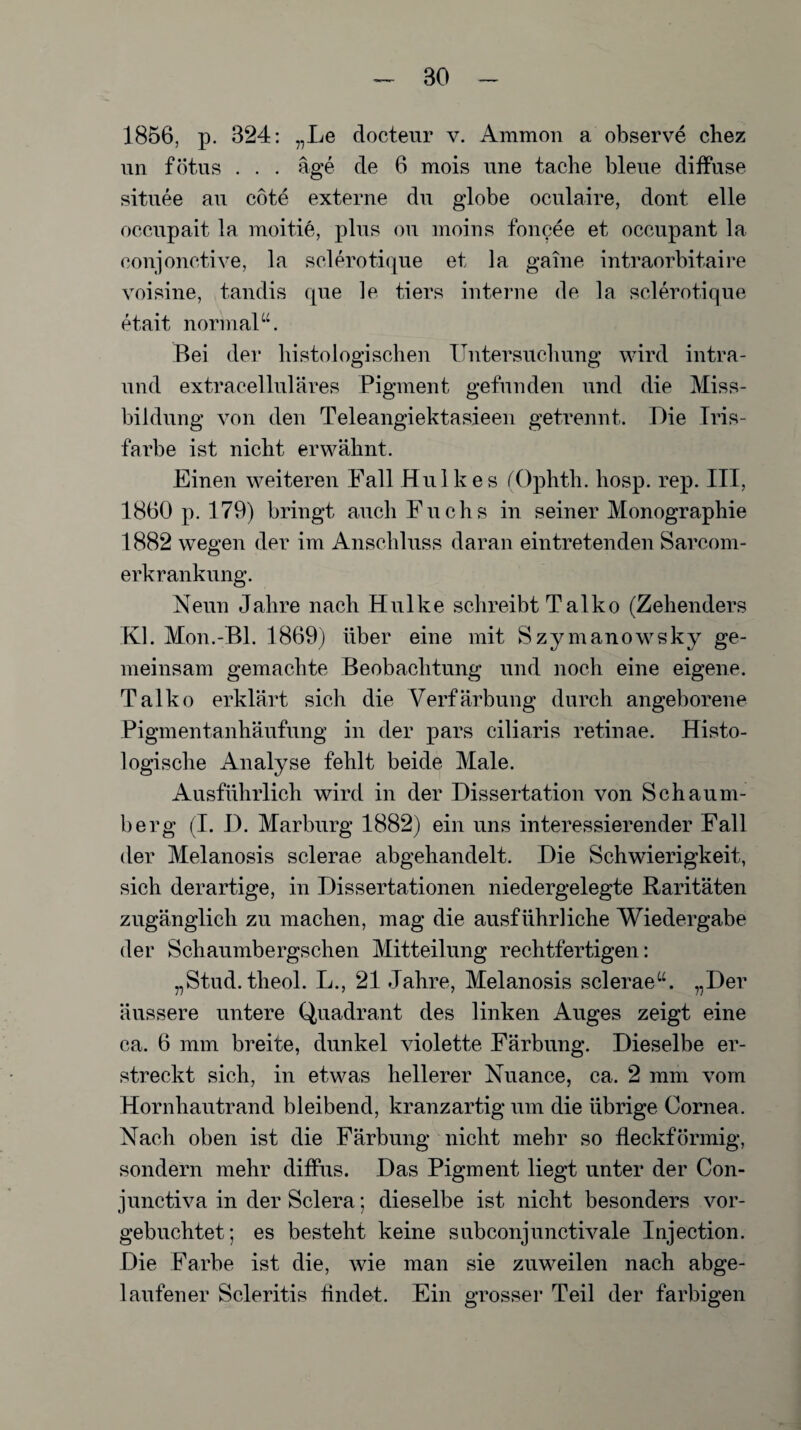 BO 1856, p. 324: „Le clocteur v. Ammon a observe chez un fötus . . . age de 6 mois une tache bleue diffuse situee au cote externe du globe oculaire, dont eile occupait la moitie, plus ou moius foncee et occupant la eonjonctive, la selerotique et la gaine intraorbitaire voisine, tandis que le tiers interne de la selerotique etait normal“. Bei der histologischen Untersuchung wird intra- und extracelluläres Pigment gefunden und die Miss¬ bildung von den Teleangiektasieen getrennt. Die Tris- farbe ist nicht erwähnt. Einen weiteren Fall Huikes (Ophth. hosp. rep. III, 1860 p. 179) bringt auch Fuchs in seiner Monographie 1882 wegen der im Anschluss daran ein tretenden Sarcom- erkrankung. Neun Jahre nach Hulke schreibt Talko (Zehenders Kl. Mon.-Bl. 1869) über eine mit Szymanowsky ge¬ meinsam gemachte Beobachtung und noch eine eigene. Talko erklärt sich die Verfärbung durch angeborene Pigmentanhäufung in der pars ciliaris retinae. Histo¬ logische Analyse fehlt beide Male. Ausführlich wird in der Dissertation von Schaum¬ berg (I. D. Marburg 1882) ein uns interessierender Fall der Melanosis sclerae abgehandelt. Die Schwierigkeit, sich derartige, in Dissertationen niedergelegte Raritäten zugänglich zu machen, mag die ausführliche Wiedergabe der Schaumbergschen Mitteilung rechtfertigen: „Stud. theol. L., 21 Jahre, Melanosis sclerae“. „Der äussere untere Quadrant des linken Auges zeigt eine ca. 6 mm breite, dunkel violette Färbung. Dieselbe er¬ streckt sich, in etwas hellerer Nuance, ca. 2 mm vom Hornhautrand bleibend, kranzartig um die übrige Cornea. Nach oben ist die Färbung nicht mehr so fleckförmig, sondern mehr diffus. Das Pigment liegt unter der Con- junctiva in der Sclera; dieselbe ist nicht besonders vor¬ gebuchtet; es besteht keine subconjunctivale Injection. Die Farbe ist die, wie man sie zuweilen nach abge¬ laufener Scleritis findet. Ein grosser Teil der farbigen