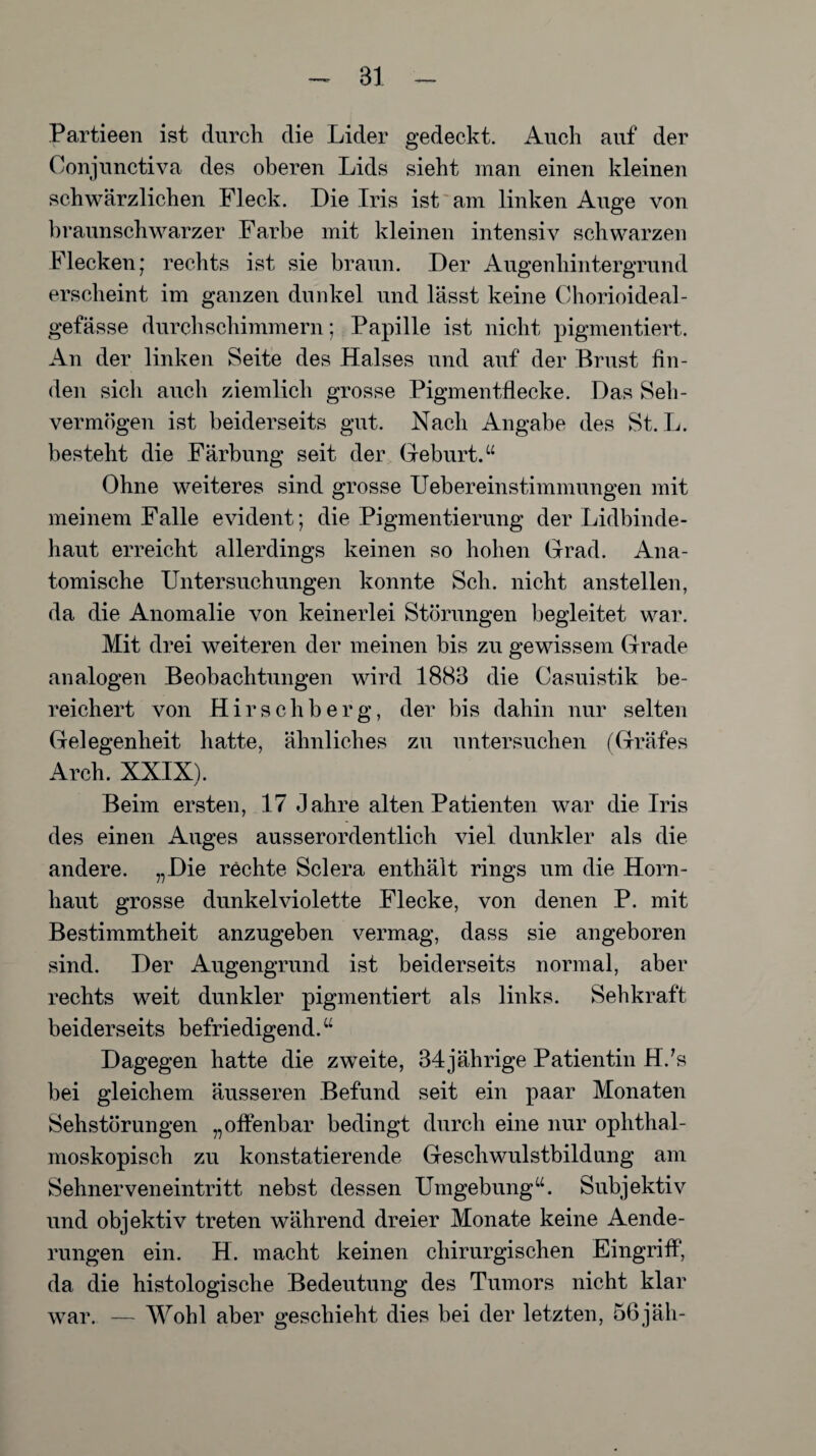 Partieen ist durch die Lider gedeckt. Auch auf der Conjunctiva des oberen Lids sieht man einen kleinen schwärzlichen Fleck. Die Iris ist am linken Auge von braunschwarzer Farbe mit kleinen intensiv schwarzen Flecken; rechts ist sie braun. Der Augenhintergrund erscheint im ganzen dunkel und lässt keine Chorioideal- gefässe durch schimmern; Papille ist nicht pigmentiert. An der linken Seite des Halses und auf der Brust fin¬ den sich auch ziemlich grosse Pigmentflecke. Das Seh¬ vermögen ist beiderseits gut. Nach Angabe des St. L. besteht die Färbung seit der Geburt.“ Ohne weiteres sind grosse ITebereinstimmungen mit meinem Falle evident; die Pigmentierung der Lidbinde¬ haut erreicht allerdings keinen so hohen Grad. Ana¬ tomische Untersuchungen konnte Sch. nicht anstellen, da die Anomalie von keinerlei Störungen begleitet war. Mit drei weiteren der meinen bis zu gewissem Grade analogen Beobachtungen wird 1883 die Casuistik be¬ reichert von Hirschberg, der bis dahin nur selten Gelegenheit hatte, ähnliches zu untersuchen (Gräfes Arch. XXIX). Beim ersten, 17 Jahre alten Patienten war die Iris des einen Auges ausserordentlich viel dunkler als die andere. „Die rechte Sclera enthält rings um die Horn¬ haut grosse dunkelviolette Flecke, von denen P. mit Bestimmtheit anzugeben vermag, dass sie angeboren sind. Der Augengrund ist beiderseits normal, aber rechts weit dunkler pigmentiert als links. Sehkraft beiderseits befriedigend.“ Dagegen hatte die zweite, 34jährige Patientin H/s bei gleichem äusseren Befund seit ein paar Monaten Sehstörungen „offenbar bedingt durch eine nur ophthal¬ moskopisch zu konstatierende Geschwulstbildung am Sehnerveneintritt nebst dessen Umgebung“. Subjektiv und objektiv treten während dreier Monate keine Aende- rungen ein. H. macht keinen chirurgischen Eingriff, da die histologische Bedeutung des Tumors nicht klar war. — Wohl aber geschieht dies bei der letzten, 56jäh-