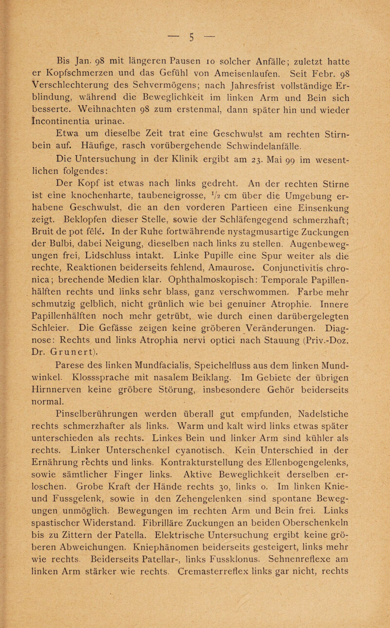 Bis Jan. 98 mit längeren Pausen 10 solcher Anfälle; zuletzt hatte er Kopfschmerzen und das Gefühl von Ameisenlaufen. Seit Febr. 98 Verschlechterung des Sehvermögens; nach Jahresfrist vollständige Er¬ blindung, während die Beweglichkeit im linken Arm und Bein sich besserte. Weihnachten 98 zum erstenmal, dann später hin und wieder Incontinentia urinae. Etwa um dieselbe Zeit trat eine Geschwulst am rechten Stirn¬ bein auf. Häufige, rasch vorübergehende Schwindelanfälle. Die Untersuchung in der Klinik ergibt am 23. Mai 99 im wesent¬ lichen folgendes: Der Kopf ist etwas nach links gedreht. An der rechten Stirne ist eine knochenharte, taubeneigrosse, 72 cm über die Umgebung er¬ habene Geschwulst, die an den vorderen Partieen eine Einsenkung zeigt. Beklopfen dieser Stelle, sowie der Schläfengegend schmerzhaft; Bruit de pot feie. In der Ruhe fortwährende nystagmusartige Zuckungen der Bulbi, dabei Neigung, dieselben nach links zu stellen. Augenbeweg¬ ungen frei, Lidschluss intakt. Linke Pupille eine Spur weiter als die rechte, Reaktionen beiderseits fehlend, Amaurose. Conjunctivitis chro¬ nica; brechende Medien klar. Ophthalmoskopisch: Temporale Papillen¬ hälften rechts und links sehr blass, ganz verschwommen. Farbe mehr schmutzig gelblich, nicht grünlich wie bei genuiner Atrophie. Innere Papillenhälften noch mehr getrübt, wie durch einen darübergelegten Schleier. Die Gefässe zeigen keine gröberen Veränderungen. Diag¬ nose: Rechts und links Atrophia nervi optici nach Stauung (Priv.-Doz. Dr. Grunert). Parese des linken Mundfacialis, Speichelfluss aus dem linken Mund¬ winkel. Klosssprache mit nasalem Beiklang. Im Gebiete der übrigen Hirnnerven keine gröbere Störung, insbesondere Gehör beiderseits normal. Pinselberührungen werden überall gut empfunden, Nadelstiche rechts schmerzhafter als links. Warm und kalt wird links etwas später unterschieden als rechts. Linkes Bein und linker Arm sind kühler als rechts. Linker Unterschenkel cyanotisch. Kein Unterschied in der Ernährung rechts und links. Kontrakturstellung des Ellenbogengelenks, sowie sämtlicher Finger links. Aktive Beweglichkeit derselben er¬ loschen. Grobe Kraft der Hände rechts 30, links o. Im linken Knie- und Fussgelenk, sowie in den Zehengelenken sind spontane Beweg¬ ungen unmöglich. Bewegungen im rechten Arm und Bein frei. Links spastischer Widerstand. Fibrilläre Zuckungen an beiden Oberschenkeln bis zu Zittern der Patella. Elektrische Untersuchung ergibt keine grö¬ beren Abweichungen. Kniephänomen beiderseits gesteigert, links mehr wie rechts. Beiderseits Patellar-, links Fussklonus. Sehnenreflexe am linken Arm stärker wie rechts. Cremasterreflex links gar nicht, rechts