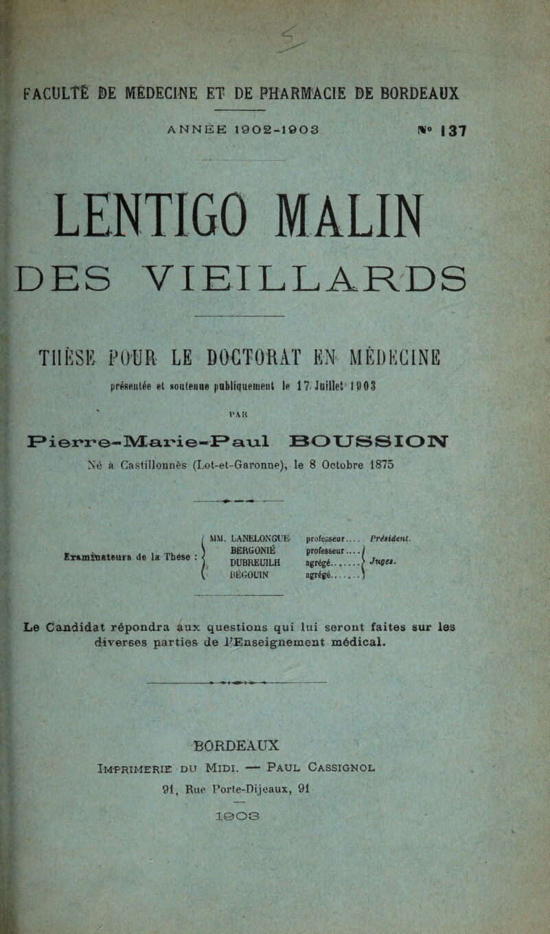 ANNEE 1902-1903 f*i« 137 DES VIEILLARDS THÈSE POUR LE DOCTORAT EN MÉDECINE présentée et soutenue publiquement lu 17 Juillet 1903 PAR ierro-Marie-Paul BOUSSION Né à Castillonnès (Lot-et-Garonne), le 8 Octobre 1875 Examinateurs de la Thèse : MM. LANELONGLE BERGONIÉ DUBREUILH BËGOUIN professeur. professeur. agrégé, agrégé. Président. Juges. Le Candidat répondra aux questions qui lui seront faites sur les diverses parties de l’Enseignement médical. BORDEAUX Imprimerie du Midi. — Paul Cassignol 91, Rue Porte-Dijeaux, 91 1903