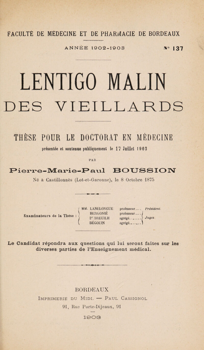 ANNÉE 1902-1903 !*'<> | 37 LENTIGO MALIN DES VIEILLARDS THÈSE POUR LE DOCTORAT EN MÉDECINE présentée et soutenue publiquement le 17 Juillet 1903 PAR Pierre-Marie-Paul BOUSSION Né à Castillonnès (Lot-et-Garonne), le 8 Octobre 1875 Examinateurs de la Thèse : MM. LANELONGUE BERGON 1É TT BREÜILH BÉGOUIN professeur.... Président. professeur.... ) agrégé. .) Juges. agrégé.J Le Candidat répondra aux questions qui lui seront faites sur les diverses parties de PEnseignement médical. BORDEAUX Imprimerie du Midi. — Paul Cassignol 91, Rue Porte-Dijeaux, 91 1003