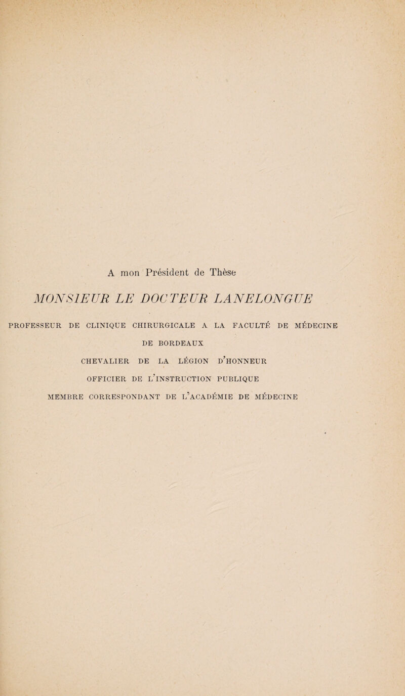 A mon Président de Thèse MONSIEUR LE DOCTEUR LANELONGUE PROFESSEUR DE CLINIQUE CHIRURGICALE A LA FACULTÉ DE MÉDECINE DE BORDEAUX CHEVALIER DE LA LÉGION D’HONNEUR OFFICIER DE L’INSTRUCTION PUBLIQUE MEMBRE CORRESPONDANT DE IÉACADÉMIE DE MÉDECINE