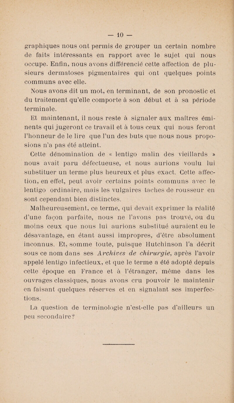 graphiques nous ont permis de grouper un certain nombre de faits intéressants en rapport avec le sujet qui nous occupe. Enfin, nous avons différencié cette affection de plu¬ sieurs dermatoses pigmentaires qui ont quelques points communs avec elle. Nous avons dit un mot, en terminant, de son pronostic et du traitement qu’elle comporte à son début et à sa période terminale. Et maintenant, il nous reste à signaler aux maîtres émi¬ nents qui jugeront ce travail et à tous ceux qui nous feront l’honneur de le lire que l’un des buts que nous nous propo¬ sions n’a pas été atteint. Cette dénomination de « lentigo malin des vieillards » nous avait paru défectueuse, et nous aurions voulu lui substituer un terme plus heureux et plus exact. Cette affec¬ tion, en effet, peut avoir certains points communs avec le lentigo ordinaire, mais les vulgaires taches de rousseur en sont cependant bien distinctes. Malheureusement, ce terme, qui devait exprimer la réalité d’une façon parfaite, nous ne l’avons pas trouvé, ou du moins ceux que nous lui aurions substitué auraient eu le désavantage, en étant aussi impropres, d’être absolument inconnus. Et, somme toute, puisque Hutchinson la décrit sous ce nom dans ses Archives de chirurgie, après l’avoir appelé lentigo infectieux, et que le terme a été adopté depuis cette époque en France et à l’étranger, même dans les ouvrages classiques, nous avons cru pouvoir le maintenir en faisant quelques réserves et en signalant ses imperfec¬ tions. La question de terminologie n’est-elle pas d'ailleurs un peu secondaire?