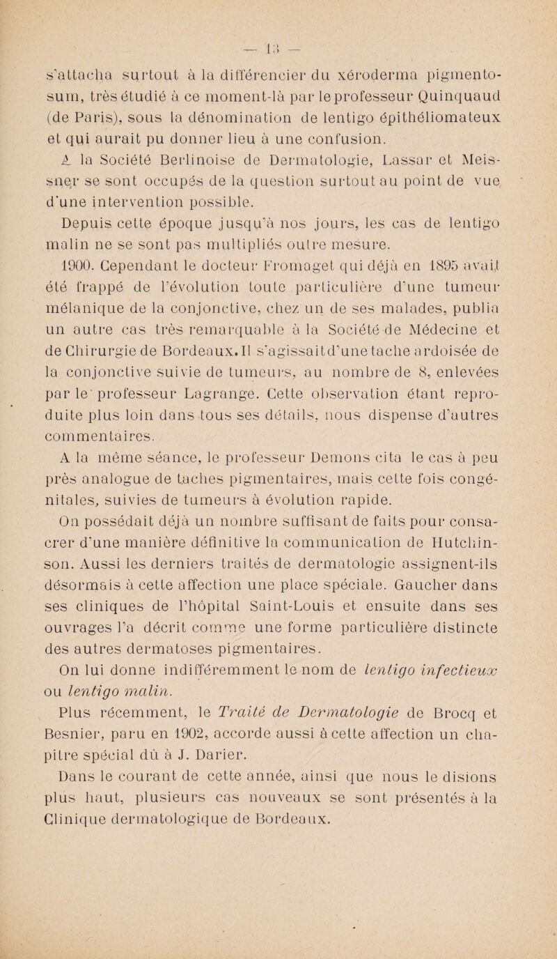 — l;> s'attacha surtout à la différencier du xéroderma pigmento- surri, très étudié à ce moment-là par le professeur Quinquaud (de Paris), sous la dénomination de lentigo épithéliomateux et qui aurait pu donner lieu à une confusion. A la Société Berlinoise de Dermatologie, Lassar et Meis- sner se sont occupés de la question surtout au point de vue d’une intervention possible. Depuis cette époque jusqu’à nos jours, les cas de lentigo malin ne se sont pas multipliés outre mesure. 1900. Cependant le docteur Fromaget qui déjà en 1895 avait été frappé de l’évolution toute particulière d’une tumeur mélanique de la conjonctive, chez un de ses malades, publia un autre cas très remarquable à la Société de Médecine et de Chirurgie de Bordeaux.il s’agissaitd’une tache ardoisée de la conjonctive suivie de tumeurs, au nombre de 8, enlevées par le'professeur Lagrange. Cette observation étant repro¬ duite plus loin dans tous ses détails, nous dispense d’autres commentaires. A la même séance, le professeur Démons cita le cas à peu près analogue de faciles pigmentaires, mais cette fois congé¬ nitales, suivies de tumeurs à évolution rapide. On possédait déjà un nombre suffisant de faits pour consa¬ crer d’une manière définitive la communication de Hutchin- son. Aussi les derniers traités de dermatologie assignent-ils désormais à cette affection une place spéciale. Gaucher dans ses cliniques de l’hôpital Saint-Louis et ensuite dans ses ouvrages l’a décrit comme une forme particulière distincte des autres dermatoses pigmentaires. On lui donne indifféremment le nom de lentigo infectieux ou lentigo malin. Plus récemment, le Traité de Dermatologie de Brocq et Besnier, paru en 1902, accorde aussi à cette affection un cha¬ pitre spécial dû à J. Darier. Dans le courant de cette année, ainsi que nous le disions plus haut, plusieurs cas nouveaux se sont présentés à la Clinique dermatologique de Bordeaux.