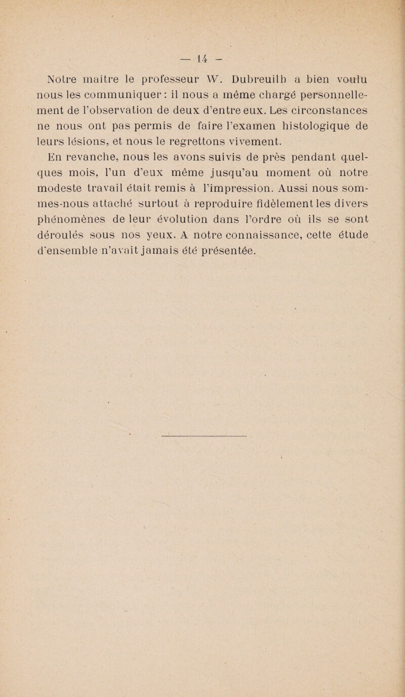 — U Notre maître le professeur W. Dubreuilb a bien voulu nous les communiquer : il nous a même chargé personnelle¬ ment de l’observation de deux d’entre eux. Les circonstances ne nous ont pas permis de faire l’examen histologique de leurs lésions, et nous le regrettons vivement. En revanche, nous les avons suivis de près pendant quel¬ ques mois, l’un d’eux même jusqu’au moment où notre modeste travail était remis à l’impression. Aussi nous som¬ mes-nous attaché surtout à reproduire fidèlement les divers phénomènes de leur évolution dans l’ordre où ils se sont déroulés sous nos yeux. A notre connaissance, cette étude d'ensemble n’avait jamais été présentée.