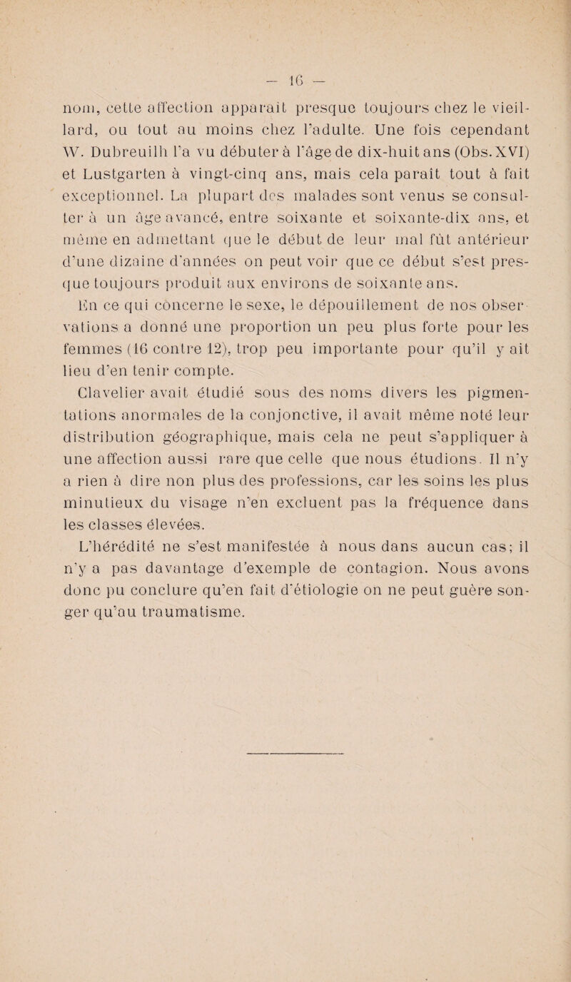 nom, cette affection apparait presque toujours chez le vieil¬ lard, ou tout au moins chez l’adulte. Une fois cependant W. Dubreuilh l’a vu débuter à l’âge de dix-huit ans (Obs.XVI) et Lustgarten à vingt-cinq ans, mais cela paraît tout à fait exceptionnel. La plupart des malades sont venus se consul¬ ter à un âge avancé, entre soixante et soixante-dix ans, et même en admettant que le début de leur mal fût antérieur d’une dizaine d'années on peut voir que ce début s’est pres¬ que toujours produit aux environs de soixante ans. En ce qui concerne le sexe, le dépouillement de nos obser¬ vations a donné une proportion un peu plus forte pour les femmes (16 contre 12), trop peu importante pour qu’il y ait lieu d’en tenir compte. Clavelier avait étudié sous des noms divers les pigmen¬ tations anormales de la conjonctive, il avait même noté leur distribution géographique, mais cela ne peut s’appliquer à une affection aussi rare que celle que nous étudions. Il n'y a rien à dire non plus des professions, car les soins les plus minutieux du visage n’en excluent pas la fréquence dans les classes élevées. L’hérédité ne s’est manifestée à nous dans aucun cas; il n’y a pas davantage d exemple de contagion. Nous avons donc pu conclure qu’en fait d'étiologie on ne peut guère son¬ ger qu’au traumatisme.