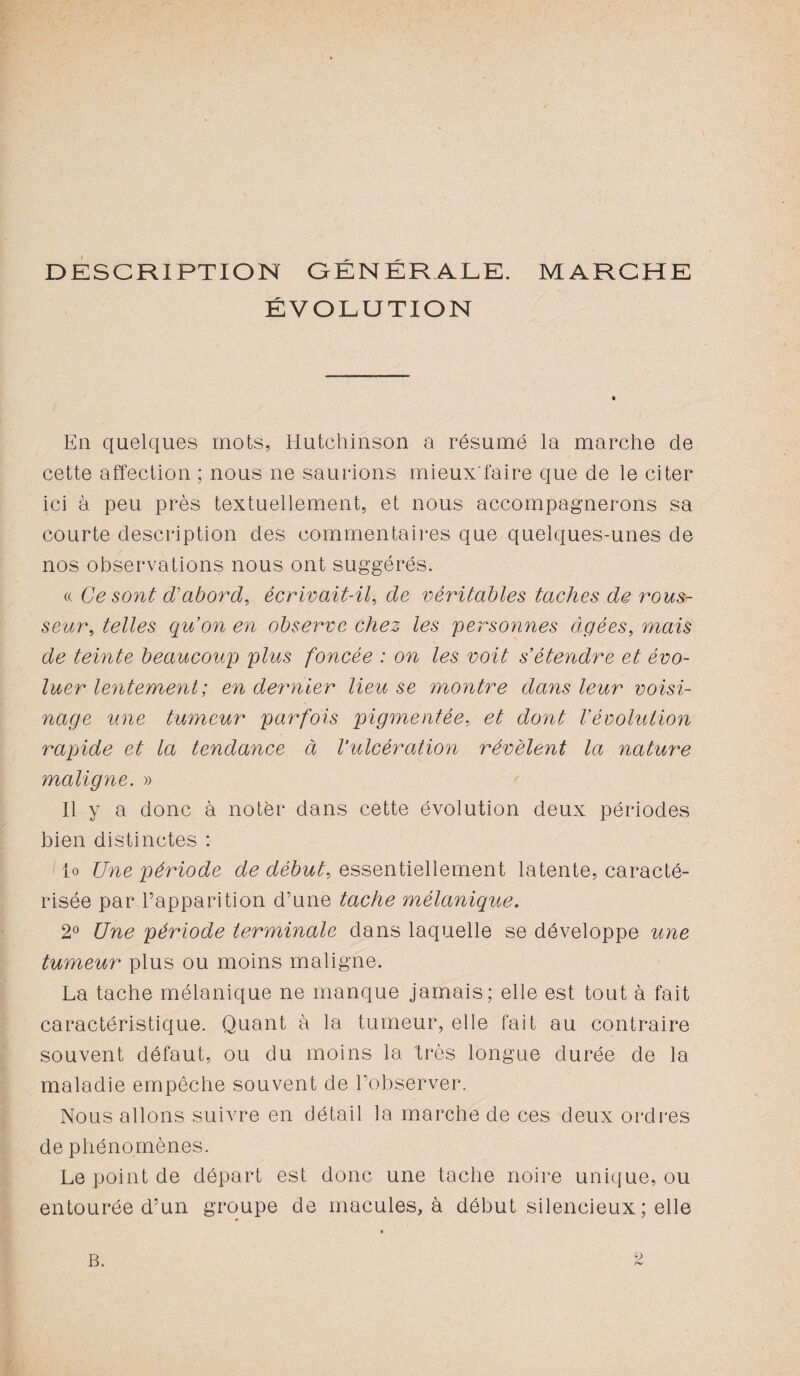 DESCRIPTION GÉNÉRALE. MARCHE ÉVOLUTION En quelques mots, Hutchinson a résumé la marche de cette affection ; nous ne saurions mieux'faire que de le citer ici à peu près textuellement, et nous accompagnerons sa courte description des commentaires que quelques-unes de nos observations nous ont suggérés. « Ce sont d'abord, écrivait-il, de véritables taches de rous¬ seur, telles qu’on en observe chez les personnes âgées, mais de teinte beaucoup plus foncée : on les voit s’étendre et évo¬ luer lentement ; en dernier lieu se montre dans leur voisi¬ nage une tumeur parfois pigmentée, et dont Vévolution rapide et la tendance à l’ulcération révèlent la nature maligne. » Il y a donc à noter dans cette évolution deux périodes bien distinctes : lo Une période de début, essentiellement latente, caracté¬ risée par l’apparition d’une tache mélanique. 2° Une période terminale dans laquelle se développe une tumeur plus ou moins maligne. La tache mélanique ne manque jamais; elle est tout à fait caractéristique. Quant à la tumeur, elle fait au contraire souvent défaut, ou du moins la très longue durée de la maladie empêche souvent de l’observer. Nous allons suivre en détail la marche de ces deux ordres de phénomènes. Le point de départ est donc une tache noire unique, ou entourée d’un groupe de macules, à début silencieux ; elle B.