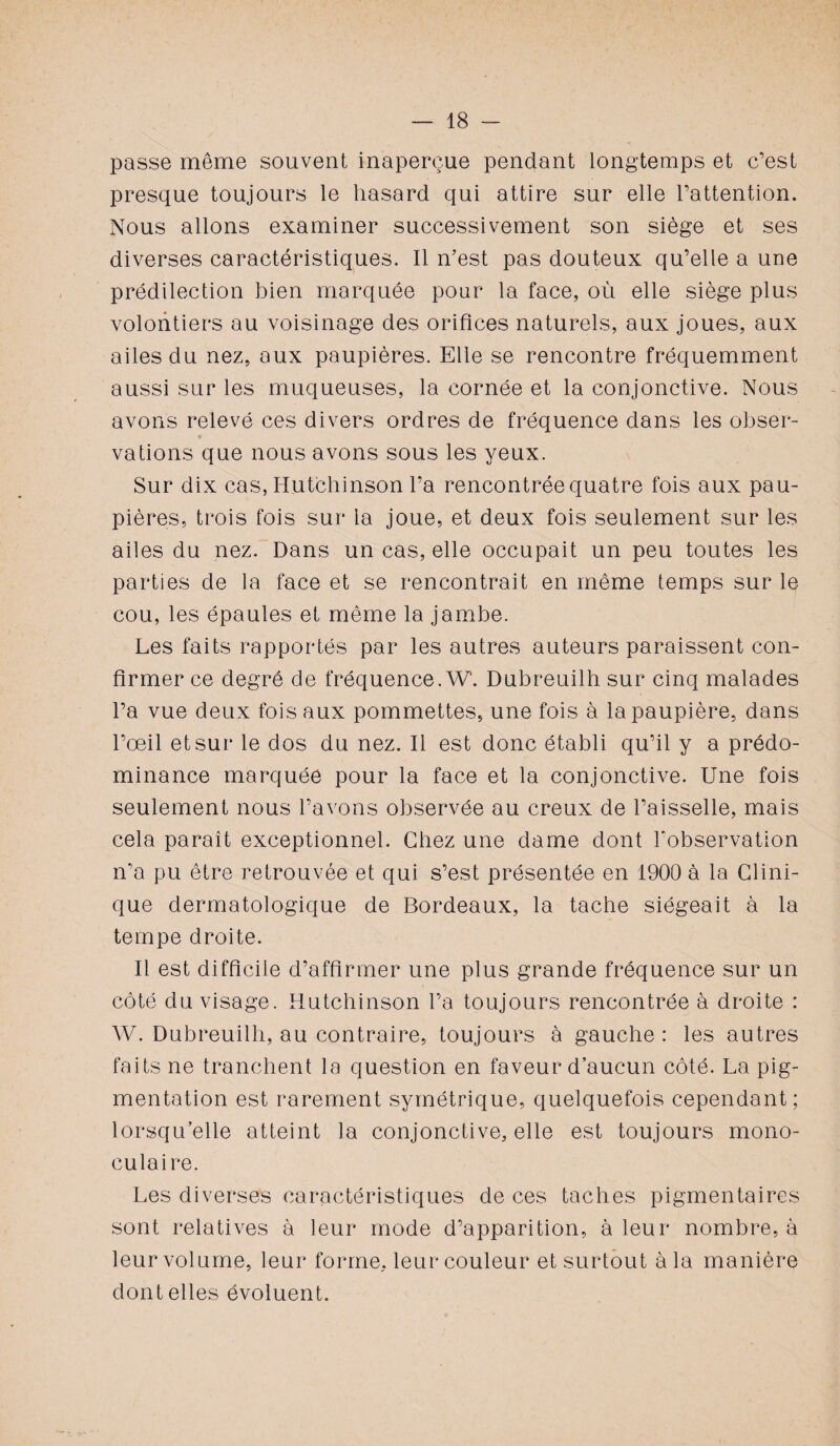 passe même souvent inaperçue pendant longtemps et c’est presque toujours le hasard qui attire sur elle l’attention. Nous allons examiner successivement son siège et ses diverses caractéristiques. Il n’est pas douteux qu’elle a une prédilection bien marquée pour la face, où elle siège plus volontiers au voisinage des orifices naturels, aux joues, aux ailes du nez, aux paupières. Elle se rencontre fréquemment aussi sur les muqueuses, la cornée et la conjonctive. Nous avons relevé ces divers ordres de fréquence dans les obser¬ vations que nous avons sous les yeux. Sur dix cas, Hutchinson l’a rencontrée quatre fois aux pau¬ pières, trois fois sur la joue, et deux fois seulement sur les ailes du nez. Dans un cas, elle occupait un peu toutes les parties de la face et se rencontrait en même temps sur le cou, les épaules et même la jambe. Les faits rapportés par les autres auteurs paraissent con¬ firmer ce degré de fréquence. W. Dubreuilh sur cinq malades l’a vue deux fois aux pommettes, une fois à la paupière, dans l’œil et sur le dos du nez. Il est donc établi qu’il y a prédo¬ minance marquée pour la face et la conjonctive. Une fois seulement nous l’avons observée au creux de l’aisselle, mais cela paraît exceptionnel. Chez une dame dont l'observation n’a pu être retrouvée et qui s’est présentée en 1900 à la Clini¬ que dermatologique de Bordeaux, la tache siégeait à la tempe droite. Il est difficile d’affirmer une plus grande fréquence sur un côté du visage. Hutchinson l’a toujours rencontrée à droite : W. Dubreuilh, au contraire, toujours à gauche: les autres faits ne tranchent la question en faveur d’aucun côté. La pig¬ mentation est rarement symétrique, quelquefois cependant; lorsqu’elle atteint la conjonctive, elle est toujours mono¬ culaire. Les diverses caractéristiques de ces taches pigmentaires sont relatives à leur mode d’apparition, à leur nombre, à leur volume, leur forme, leur couleur et surtout à la manière dont elles évoluent.