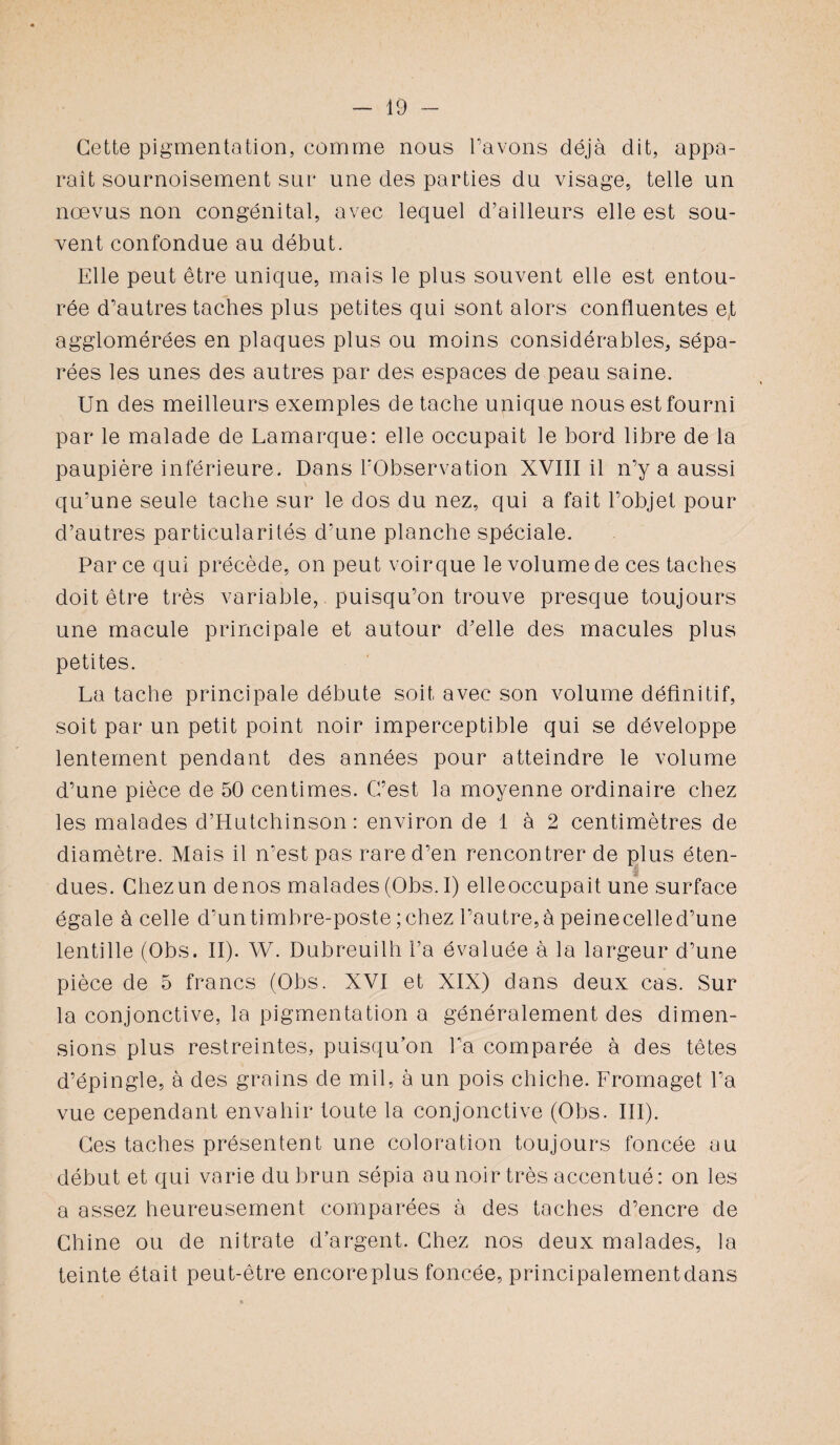 Cette pigmentation, comme nous Pavons déjà dit, appa¬ raît sournoisement sur une des parties du visage, telle un nœvus non congénital, avec lequel d’ailleurs elle est sou¬ vent confondue au début. Elle peut être unique, mais le plus souvent elle est entou¬ rée d’autres taches plus petites qui sont alors confluentes e,t agglomérées en plaques plus ou moins considérables, sépa¬ rées les unes des autres par des espaces de peau saine. Un des meilleurs exemples de tache unique nous est fourni par le malade de Lamarque: elle occupait le bord libre de la paupière inférieure. Dans l'Observation XVIII il n’y a aussi qu’une seule tache sur le dos du nez, qui a fait l’objet pour d’autres particularités d’une planche spéciale. Parce qui précède, on peut voirque le volume de ces taches doit être très variable, puisqu’on trouve presque toujours une macule principale et autour d’elle des macules plus petites. La tache principale débute soit avec son volume définitif, soit par un petit point noir imperceptible qui se développe lentement pendant des années pour atteindre le volume d’une pièce de 50 centimes. C’est la moyenne ordinaire chez les malades d’Hutchinson : environ de 1 à 2 centimètres de diamètre. Mais il n’est pas rare d’en rencontrer de plus éten¬ dues. Chez un de nos malades (Obs. I) elleoccupait une surface égale à celle d’un timbre-poste; chez l’autre, à peinecelled’une lentille (Obs. II). W. Dubreuilh l’a évaluée à la largeur d’une pièce de 5 francs (Obs. XVI et XIX) dans deux cas. Sur la conjonctive, la pigmentation a généralement des dimen¬ sions plus restreintes, puisqu’on l’a comparée à des têtes d’épingle, à des grains de mil, à un pois chiche. Fromaget l’a vue cependant envahir toute la conjonctive (Obs. III). Ces taches présentent une coloration toujours foncée au début et qui varie du brun sépia au noir très accentué: on les a assez heureusement comparées à des taches d’encre de Chine ou de nitrate d’argent. Chez nos deux malades, la teinte était peut-être encoreplus foncée, principalementdans