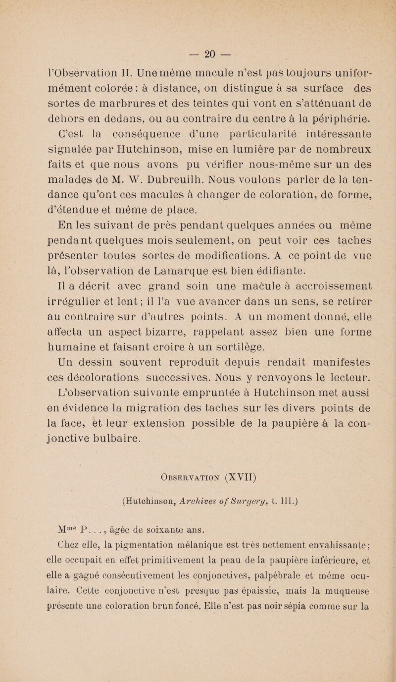 l’Observation II. Une même macule n’est pas toujours unifor¬ mément colorée : à distance, on distingue à sa surface des sortes de marbrures et des teintes qui vont en s’atténuant de dehors en dedans, ou au contraire du centre à la périphérie. C’est la conséquence d’une particularité intéressante signalée par Hutchinson, mise en lumière par de nombreux faits et que nous avons pu vérifier nous-même sur un des malades de M. W. Dubreuilh. Nous voulons parler de la ten¬ dance qu’ont ces macules à changer de coloration, de forme, d’étendue et même de place. En les suiyant de près pendant quelques années ou même pendant quelques mois seulement, on peut voir ces taches présenter toutes sortes de modifications. A ce point de vue là, l’observation de Lamarque est bien édifiante. Il a décrit avec grand soin une macule à accroissement irrégulier et lent ; il l’a vue avancer dans un sens, se retirer au contraire sur d’autres points. A un moment donné, elle affecta un aspect bizarre, rappelant assez bien une forme humaine et faisant croire à un sortilège. Un dessin souvent reproduit depuis rendait manifestes ces décolorations successives. Nous y renvoyons le lecteur. L’observation suivante empruntée à Hutchinson met aussi en évidence la migration des taches sur les divers points de la face, et leur extension possible de la paupière à la con¬ jonctive bulbaire. Observation (XVII) (Hutchinson, Archives of Surgery, t. III.) Mme P. . ., âgée cle soixante ans. Chez elle, la pigmentation mélanique est très nettement envahissante; elle occupait en effet primitivement la peau delà paupière inférieure, et elle a gagné consécutivement les conjonctives, palpébrale et même ocu¬ laire. Cette conjonctive n’est presque pas épaissie, mais la muqueuse présente une coloration brun foncé. Elle n’est pas noir sépia comme sur la