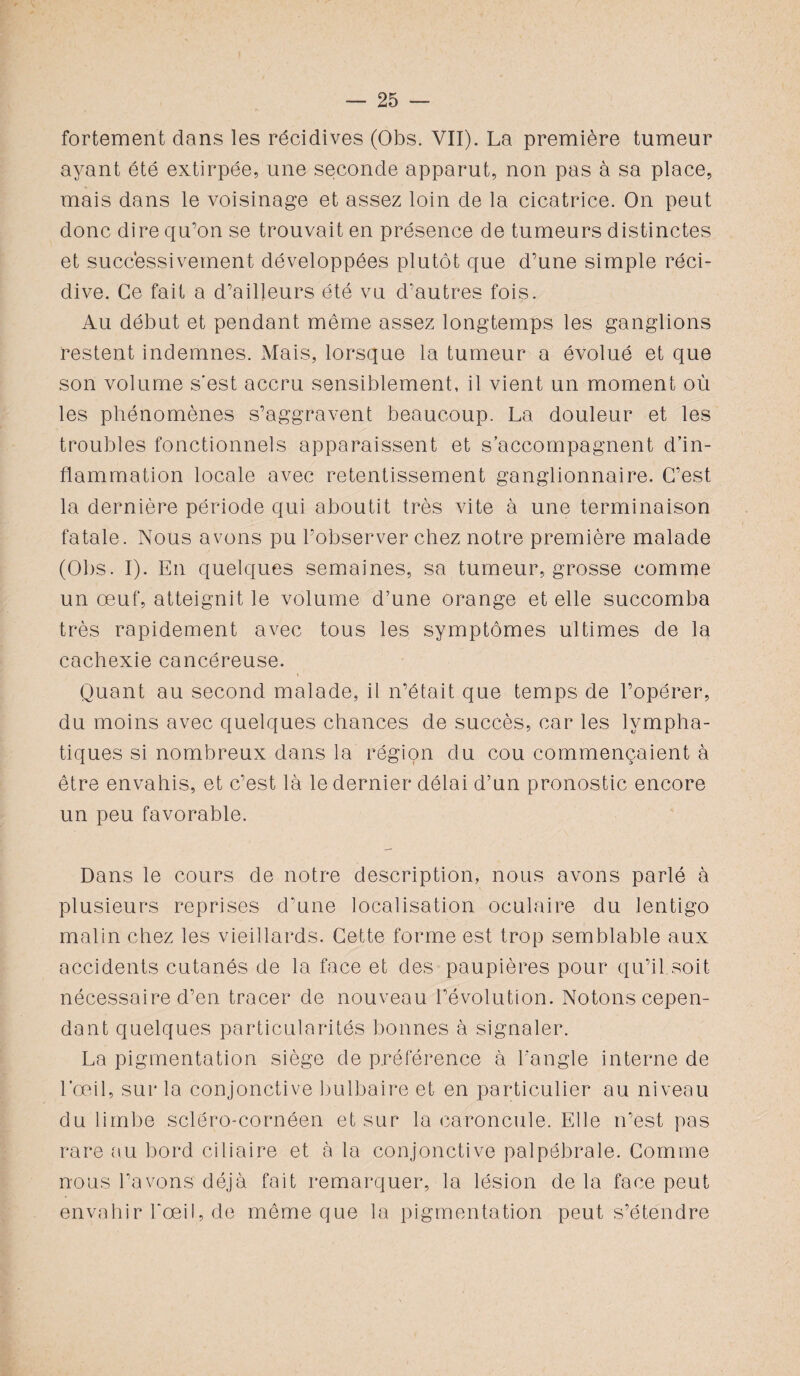 fortement dans les récidives (Obs. VII). La première tumeur ayant été extirpée, une seconde apparut, non pas à sa place, mais dans le voisinage et assez loin de la cicatrice. On peut donc dire qu’on se trouvait en présence de tumeurs distinctes et successivement développées plutôt que d’une simple réci¬ dive. Ce fait a d’ailleurs été vu d’autres fois. Au début et pendant même assez longtemps les ganglions restent indemnes. Mais, lorsque la tumeur a évolué et que son volume s'est accru sensiblement, il vient un moment où les phénomènes s’aggravent beaucoup. La douleur et les troubles fonctionnels apparaissent et s’accompagnent d’in¬ flammation locale avec retentissement ganglionnaire. C’est la dernière période qui aboutit très vite à une terminaison fatale. Nous avons pu l’observer chez notre première malade (Obs. I). En quelques semaines, sa tumeur, grosse comme un œuf, atteignit le volume d’une orange et elle succomba très rapidement avec tous les symptômes ultimes de la cachexie cancéreuse. Quant au second malade, il n’était que temps de l’opérer, du moins avec quelques chances de succès, car les lympha¬ tiques si nombreux dans la région du cou commençaient à être envahis, et c’est là le dernier délai d’un pronostic encore un peu favorable. Dans le cours de notre description, nous avons parlé à plusieurs reprises d’une localisation oculaire du lentigo malin chez les vieillards. Cette forme est trop semblable aux accidents cutanés de la face et des paupières pour qu’il soit nécessaire d’en tracer de nouveau l’évolution. Notons cepen¬ dant quelques particularités bonnes à signaler. La pigmentation siège de préférence à l’angle interne de l’œil, sur la conjonctive bulbaire et en particulier au niveau du limbe sclëro-cornéen et sur la caroncule. Elle n’est pas rare au bord ciliaire et à la conjonctive palpébrale. Comme nous l’avons déjà fait remarquer, la lésion de la face peut envahir l'œil, de même que la pigmentation peut s’étendre