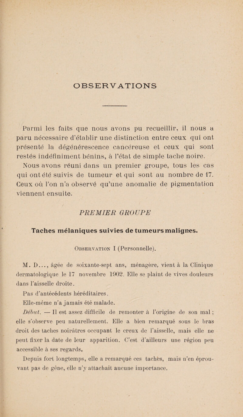 OBSERVATIONS Parmi les faits que nous avons pu recueillir, il nous a paru nécessaire d’établir une distinction entre ceux qui ont présenté la dégénérescence cancéreuse et ceux qui sont restés indéfiniment bénins, à l’état de simple tache noire. Nous avons réuni dans un premier groupe, tous les cas qui ont été suivis de tumeur et qui sont au nombre de 17. Ceux où bon n’a observé qu’une anomalie de pigmentation viennent ensuite. PREMIER GROUPE Taches mélaniques suivies de tumeurs malignes. Observation I (Personnelle). M. D..., âgée de soixante-sept ans, ménagère, vient à la Clinique dermatologique le 17 novembre 1902. Elle se plaint de vives douleurs dans l’aisselle droite. Pas d’antécédents héréditaires. Elle-même n’a jamais été malade. Début. — Il est assez difficile de remonter à l’origine de son mal ; elle s’observe peu naturellement. Elle a bien remarqué sous le bras droit des taches noirâtres occupant le creux de Faisselle, mais elle ne peut fixer la date de leur apparition. C’est d’ailleurs une région peu accessible à ses regards. Depuis fort longtemps, elle a remarqué ces tachés, mais n’en éprou¬ vant pas de gêne, elle n’y attachait aucune importance.