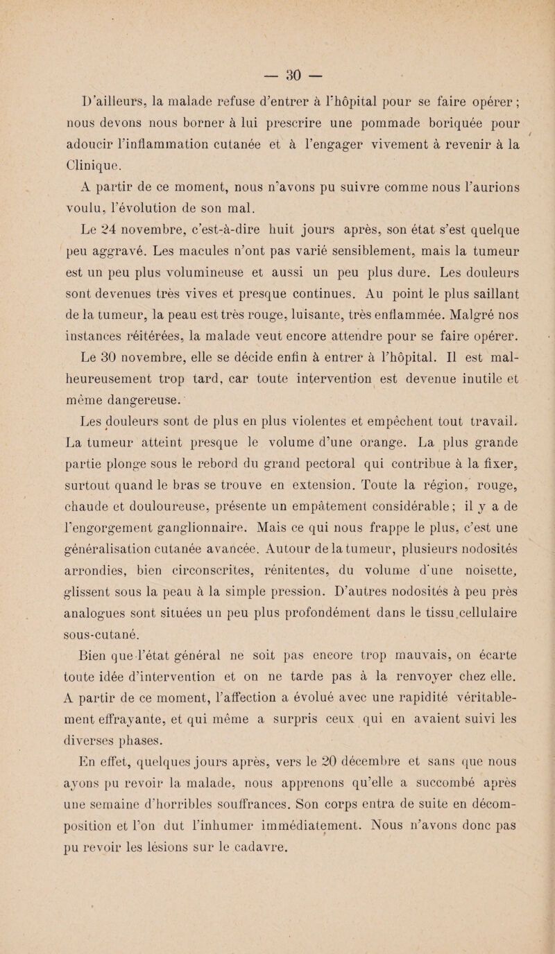 D’ailleurs, la malade refuse d'entrer à l’hôpital pour se faire opérer ; nous devons nous borner à lui prescrire une pommade boriquée pour adoucir l'inflammation cutanée et à l’engager vivement à revenir à la Clinique. A partir de ce moment, nous n’avons pu suivre comme nous l'aurions voulu, l’évolution de son mal. Le 24 novembre, c’est-à-dire huit jours après, son état s'est quelque peu aggravé. Les macules n'ont pas varié sensiblement, mais la tumeur est un peu plus volumineuse et aussi un peu plus dure. Les douleurs sont devenues très vives et presque continues. Au point le plus saillant de la tumeur, la peau est très rouge, luisante, très enflammée. Malgré nos instances réitérées, la malade veut encore attendre pour se faire opérer. Le 30 novembre, elle se décide enfin à entrer à l'hôpital. Il est mal¬ heureusement trop tard, car toute intervention est devenue inutile et même dangereuse. Les douleurs sont de plus en plus violentes et empêchent tout travail. La tumeur atteint presque le volume d’une orange. La plus grande partie plonge sous le rebord du grand pectoral qui contribue à la fixer, surtout quand le bras se trouve en extension. Toute la région, rouge, chaude et douloureuse, présente un empâtement considérable; il y a de l’engorgement ganglionnaire. Mais ce qui nous frappe le plus, c'est une généralisation cutanée avancée. Autour de la tumeur, plusieurs nodosités arrondies, bien circonscrites, rénitentes, du volume d’une noisette, glissent sous la peau à la simple pression. D’autres nodosités à peu près analogues sont situées un peu plus profondément dans le tissu cellulaire sous-cutané. Bien que l'état général ne soit pas encore trop mauvais, on écarte toute idée d’intervention et on ne tarde pas à la renvoyer chez elle. A partir de ce moment, l’affection a évolué avec une rapidité véritable¬ ment effrayante, et qui même a surpris ceux qui en avaient suivi les diverses phases. En effet, quelques jours après, vers le 20 décembre et sans que nous ayons pu revoir la malade, nous apprenons qu’elle a succombé après une semaine d'horribles souffrances. Son corps entra de suite en décom¬ position et l’on dut l’inhumer immédiatement. Nous n'avons donc pas pu revoir les lésions sur le cadavre.