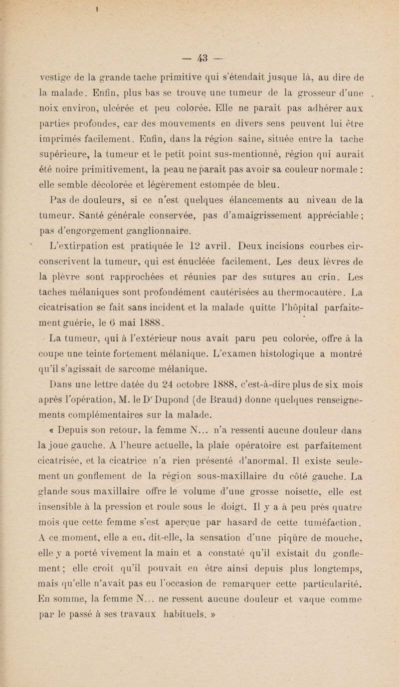 vestige de la grande tache primitive qui s’étendait jusque là, au dire de la malade. Enfin, plus bas se trouve une tumeur de la grosseur d’une noix environ, ulcérée et peu colorée. Elle ne paraît pas adhérer aux parties profondes, car des mouvements en divers sens peuvent lui être imprimés facilement. Enfin, dans la région saine, située entre la tache supérieure, la tumeur et le petit point sus-mentionné, région qui aurait été noire primitivement, la peau ne paraît pas avoir sa couleur normale : elle semble décolorée et légèrement estompée de bleu. Pas de douleurs, si ce n’est quelques élancements au niveau de la tumeur. Santé générale conservée, pas d’amaigrissement appréciable ; pas d’engorgement ganglionnaire. L’extirpation est pratiquée le 12 avril. Deux incisions courbes cir¬ conscrivent la tumeur, qui est énucléée facilement. Les deux lèvres de la plèvre sont rapprochées et réunies par des sutures au crin. Les taches mélaniques sont profondément cautérisées au thermocautère. La cicatrisation se fait sans incident et la malade quitte l’hôpital parfaite¬ ment guérie, le 6 mai 1888. La tumeur, qui à l’extérieur nous avait paru peu colorée, offre à la coupe une teinte fortement mélanique. L’examen histologique a montré qu’il s’agissait de sarcome mélanique. Dans une lettre datée du 24 octobre 1888, c’est-à-dire plus de six mois après l’opération, M. leDrDupond (de Braud) donne quelques renseigne¬ ments complémentaires sur la malade. « Depuis son retour, la femme N... n’a ressenti aucune douleur dans la joue gauche. A l’heure actuelle, la plaie opératoire est parfaitement cicatrisée, et la cicatrice n’a rien présenté d’anormal. Il existe seule¬ ment un gonflement de la région sous-maxillaire du côté gauche. La glande sous maxillaire offre le volume d’une grosse noisette, elle est insensible à la pression et roule sous le doigt. Il y a à peu près quatre mois que cette femme s’est aperçue par hasard de cette tuméfaction. À ce moment, elle a eu, dit-elle,.la sensation d’une piqûre de mouche, elle j a porté vivement la main et a constaté qu’il existait du gonfle¬ ment; elle croit qu’il pouvait en être ainsi depuis plus longtemps, mais qu’elle n’avait pas eu l’occasion de remarquer cette particularité. En somme, la femme N... ne ressent aucune douleur et vaque comme par le passé à ses travaux habituels. »