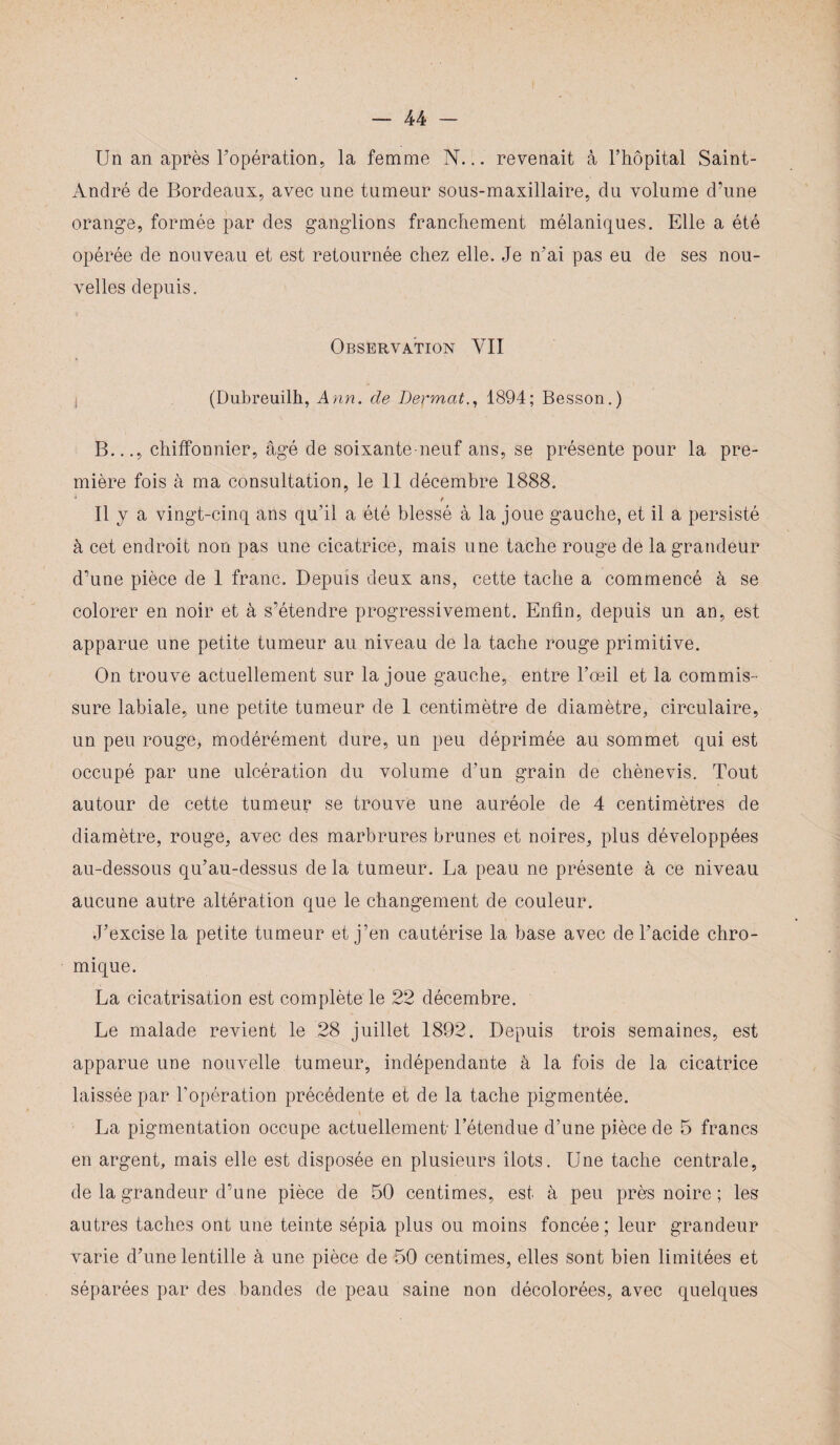 Un an après l'opération, la femme N... revenait à l’hôpital Saint- André de Bordeaux, avec une tumeur sous-maxillaire, du volume d’une orange, formée par des ganglions franchement mélaniques. Elle a été opérée de nouveau et est retournée chez elle. Je n’ai pas eu de ses nou¬ velles depuis. Observation YII (Dubreuilh, Ann. de Dermat., 1894; Besson.) B..., chiffonnier, âgé de soixante neuf ans, se présente pour la pre¬ mière fois à ma consultation, le 11 décembre 1888. * t Il y a vingt-cinq ans qu’il a été blessé à la joue gauche, et il a persisté à cet endroit non pas une cicatrice, mais une tache rouge de la grandeur d’une pièce de 1 franc. Depuis deux ans, cette tache a commencé à se colorer en noir et à s’étendre progressivement. Enfin, depuis un an, est apparue une petite tumeur au niveau de la tache rouge primitive. On trouve actuellement sur la joue gauche, entre l’œil et la commis¬ sure labiale, une petite tumeur de 1 centimètre de diamètre, circulaire, un peu rouge, modérément dure, un peu déprimée au sommet qui est occupé par une ulcération du volume d’un grain de chènevis. Tout autour de cette tumeur se trouve une auréole de 4 centimètres de diamètre, rouge, avec des marbrures brunes et noires, plus développées au-dessous qu’au-dessus de la tumeur. La peau ne présente à ce niveau aucune autre altération que le changement de couleur. J’excise la petite tumeur et j’en cautérise la base avec de l’acide chro- mique. La cicatrisation est complète le 22 décembre. Le malade revient le 28 juillet 1892. Depuis trois semaines, est apparue une nouvelle tumeur, indépendante à la fois de la cicatrice laissée par l’opération précédente et de la tache pigmentée. La pigmentation occupe actuellement' l’étendue d’une pièce de 5 francs en argent, mais elle est disposée en plusieurs îlots. Une tache centrale, de la grandeur d’une pièce de 50 centimes, est à peu près noire ; les autres taches ont une teinte sépia plus ou moins foncée; leur grandeur varie d’une lentille à une pièce de 50 centimes, elles sont bien limitées et séparées par des bandes de peau saine non décolorées, avec quelques