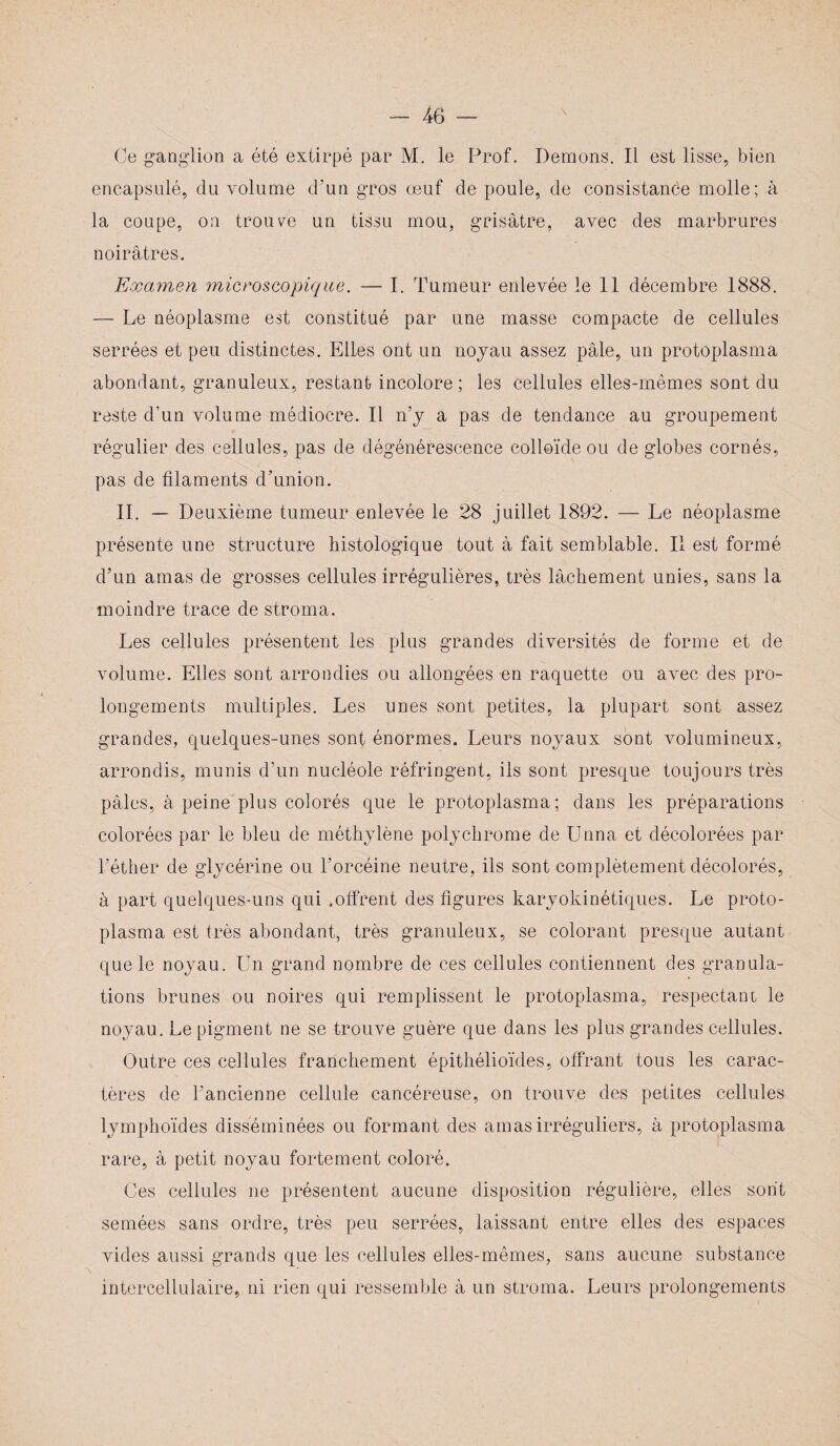 Ce ganglion a été extirpé par M. le Prof. Démons. Il est lisse, bien encapsulé, du volume d’un gros œuf de poule, de consistance molle; à la coupe, on trouve un tissu mou, grisâtre, avec des marbrures noirâtres. Examen microscopique. — I. Tumeur enlevée le 11 décembre 1888. — Le néoplasme est constitué par une masse compacte de cellules serrées et peu distinctes. Elles ont un noyau assez pâle, un protoplasma abondant, granuleux, restant incolore ; les cellules elles-mêmes sont du reste d’un volume médiocre. Il n’y a pas de tendance au groupement régulier des cellules, pas de dégénérescence colloïde ou de globes cornés, pas de filaments d’union. II. — Deuxième tumeur enlevée le 28 juillet 1892. — Le néoplasme présente une structure histologique tout à fait semblable. Il est formé d’un amas de grosses cellules irrégulières, très lâchement unies, sans la moindre trace de stroma. Les cellules présentent les plus grandes diversités de forme et de volume. Elles sont arrondies ou allongées en raquette ou avec des pro¬ longements multiples. Les unes sont petites, la plupart sont assez grandes, quelques-unes sont énormes. Leurs noyaux sont volumineux, arrondis, munis d’un nucléole réfringent, ils sont presque toujours très pâles, à peine plus colorés que le protoplasma; dans les préparations colorées par le bleu de méthylène polychrome de Unna et décolorées par l’éther de glycérine ou l’orcéine neutre, ils sont complètement décolorés, à part quelques-uns qui .offrent des figures karyokinétiques. Le proto¬ plasma est très abondant, très granuleux, se colorant presque autant que le noyau. Un grand nombre de ces cellules contiennent des granula¬ tions brunes ou noires qui remplissent le protoplasma, respectant le noyau. Le pigment ne se trouve guère que dans les plus grandes cellules. Outre ces cellules franchement épithélioïdes, offrant tous les carac¬ tères de l’ancienne cellule cancéreuse, on trouve des petites cellules lymphoïdes disséminées ou formant des amas irréguliers, à protoplasma rare, à petit noyau fortement coloré. Ces cellules ne présentent aucune disposition régulière, elles sont semées sans ordre, très peu serrées, laissant entre elles des espaces vides aussi grands que les cellules elles-mêmes, sans aucune substance intercellulaire, ni rien qui ressemble à un stroma. Leurs prolongements