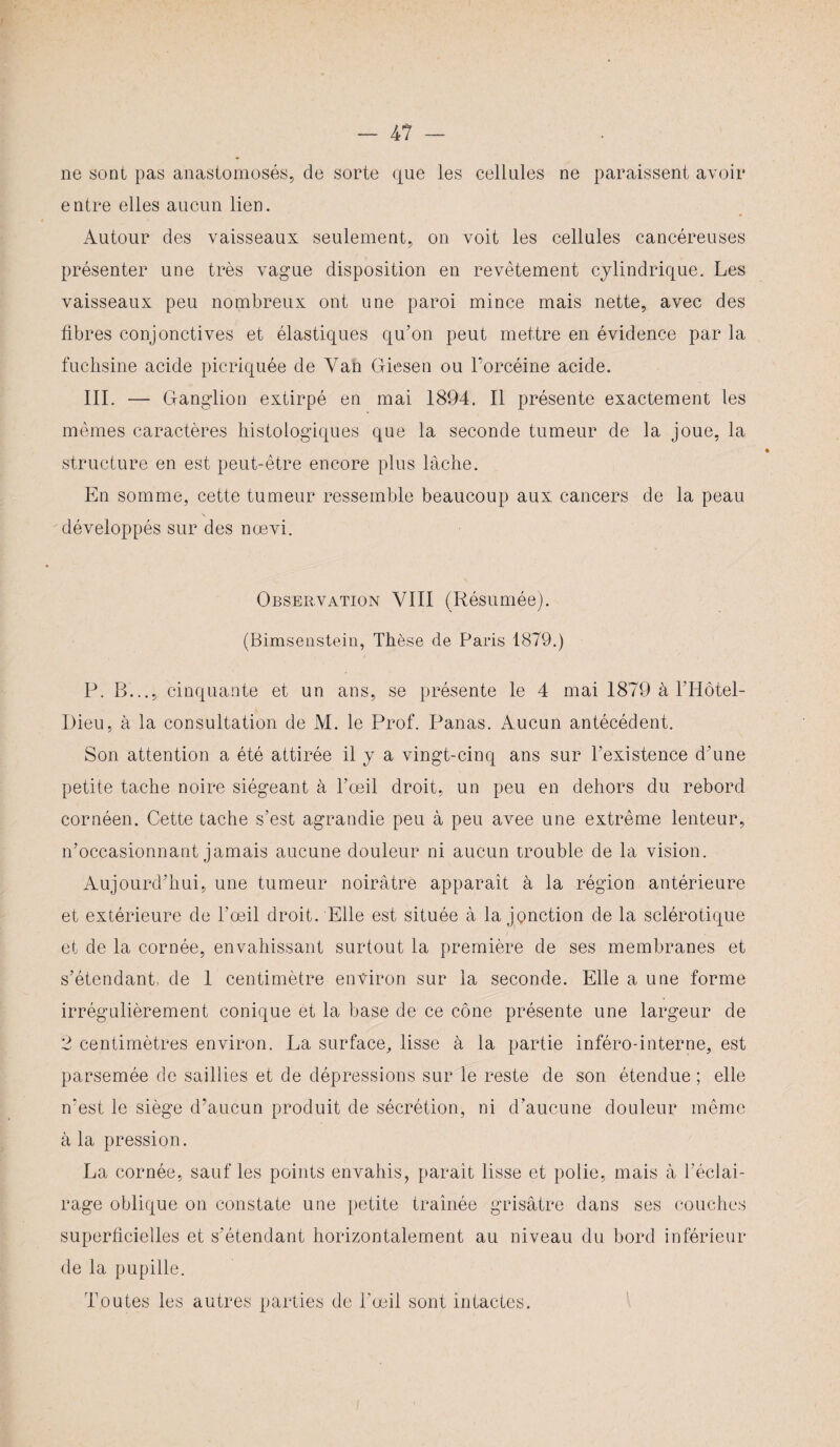 ne sont pas anastomosés, de sorte que les cellules ne paraissent avoir entre elles aucun lien. Autour des vaisseaux seulement, on voit les cellules cancéreuses présenter une très vague disposition en revêtement cylindrique. Les vaisseaux peu nombreux ont une paroi mince mais nette, avec des fibres conjonctives et élastiques qu’on peut mettre en évidence par la fuchsine acide picriquée de Yan Giesen ou l’orcéine acide. III. — Ganglion extirpé en mai 1894. Il présente exactement les mêmes caractères histologiques que la seconde tumeur de la joue, la structure en est peut-être encore plus lâche. En somme, cette tumeur ressemble beaucoup aux cancers de la peau développés sur des nœvi. Observation VIII (Résumée). (Bimsenstein, Thèse de Paris 1879.) P. B..., cinquante et un ans, se présente le 4 mai 1879 à l’Hôtel- Dieu, à la consultation de M. le Prof. Panas. Aucun antécédent. Son attention a été attirée il y a vingt-cinq ans sur l’existence d’une petite tache noire siégeant à l’œil droit, un peu en dehors du rebord cornéen. Cette tache s’est agrandie peu à peu avee une extrême lenteur, n’occasionnant jamais aucune douleur ni aucun trouble de la vision. Aujourd’hui, une tumeur noirâtre apparaît à la région antérieure et extérieure de l’œil droit. Elle est située à la jonction de la sclérotique et de la cornée, envahissant surtout la première de ses membranes et s’étendant, de 1 centimètre environ sur la seconde. Elle a une forme irrégulièrement conique et la base de ce cône présente une largeur de 2 centimètres environ. La surface, lisse à la partie inféro-interne, est parsemée de saillies et de dépressions sur le reste de son étendue ; elle n'est le siège d’aucun produit de sécrétion, ni d’aucune douleur même à la pression. La cornée, sauf les points envahis, paraît lisse et polie, mais à l’éclai¬ rage oblique on constate une petite traînée grisâtre dans ses couches superficielles et s’étendant horizontalement au niveau du bord inférieur de la pupille. Toutes les autres parties de l’œil sont intactes.