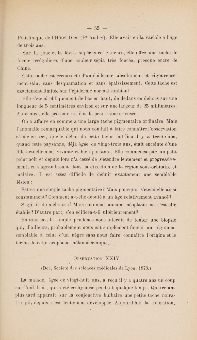 Policlinique de l’Hôtel-Dieu (Pr Audry). Elle avait eu la variole à l’âge de trois ans. Sur la joue et la lèvre supérieure gauches, elle offre une tache de forme irrégulière, d’une couleur sépia très foncée, presque encre de Chine. Cette tache est recouverte d’un épiderme absolument et rigoureuse¬ ment sain, sans desquamation et sans épaississement. Cette tache est exactement limitée sur l’épiderme normal ambiant. Elle s’étend obliquement de bas en haut, de dedans en dehors sur une longueur de 5 centimètres environ et sur une largeur de 25 millimètres. Au centre, elle présente un îlot de peau saine et rosée. On a affaire en somme à une large tache pigmentaire ordinaire. Mais l’anomalie remarquable qui nous conduit à faire connaître l’observation réside en ceci, que le début de cette tache eut lieu il y a trente ans, quand cette paysanne, déjà âgée de vingt-trois ans, était enceinte d’une fille actuellement vivante et bien portante. Elle commença par un petit point noir et depuis lors n’a cessé de s’étendre lentement et progressive¬ ment, en s’agrandissant dans la direction de la région sous-orbitaire et malaire. Il est assez difficile de définir exactement une semblable lésion : Est-ce une simple tache pigmentaire? Mais pourquoi s’étend-elle ainsi constamment? Comment a-t-elle débuté à un âge relativement avancé? S’agit-il de mélanose? Mais comment aucune néoplasie ne s’est-elle établie ? D’autre part, s’en édifiera-t-il ultérieurement? En tout cas, la simple prudence nous interdit de tenter une biopsie qui, d’ailleurs, probablement nous eût simplement fourni un tégument semblable à celui d’un nègre sans nous faire connaître l’origine et le terme de cette néoplasie mélanodermique. Observation XXIV (Dor, Société des sciences médicales de Lyon, 1878.) La malade, âgée de vingt-huit ans, a reçu il y a quatre ans un coup sur l’œil droit, qui a été ecchymosé pendant quelque temps. Quatre ans plus tard apparaît sur la conjonctive bulbaire une petite tache noirâ¬ tre qui, depuis, s’est lentement développée. Aujourd’hui la coloration,