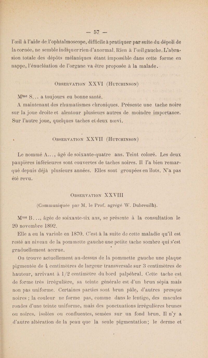 Fœil à l’aide de l’ophtalmoscope, difficile à pratiquer par suite du dépoli de lacornée,ne semble indiquer rien d’anormal. Rien à l’oeil gauche. L’abra¬ sion totale des dépôts mélaniques étant impossible dans cette forme en nappe, l’énucléation de l’organe va être proposée à la malade. Observation XXYI (Hutchinson) Mtae S... a toujours eu bonne santé. A maintenant des rhumatismes chroniques. Présente une tache noire sur la joue droite et alentour plusieurs autres de moindre importance. Sur l’autre joue, quelques taches et deux nœvi. t Observation XXYII (Hutchinson) Le nommé A..., âgé de soixante-quatre ans. Teint coloré. Les deux paupières inférieures sont couvertes de taches noires. Il l’a bien remar¬ qué depuis déjà plusieurs années. Elles sont groupées en îlots. N’a pas été revu. Observation XXYIII (Communiquée par M. le Prof, agrégé W. Dubreuilh). Mme B. .., âgée de soixante-six ans, se présente à la consultation le 20 novembre 1892. Elle a eu la variole en 1870. C’est à la suite de cette maladie qu’il est resté au niveau de la pommette gauche une petite tache sombre qui s’est graduellement accrue. On trouve actuellement au-dessus de la pommette gauche une plaque pigmentée de 4 centimètres de largeur transversale sur 3 centimètres de hauteur, arrivant à 1/2 centimètre du bord palpébral. Cette tache est de forme très irrégulière, sa teinte générale est d’un brun sépia mais non pas uniforme. Certaines parties sont brun pâle, d’autres presque noires ; la couleur ne forme pas, comme dans le lentigo, des macules rondes d’une teinte uniforme, mais des ponctuations irrégulières brunes ou noires, isolées ou confluentes, semées sur un fond brun. Il n’y a d’autre altération de la peau que la seule pigmentation; le derme et I