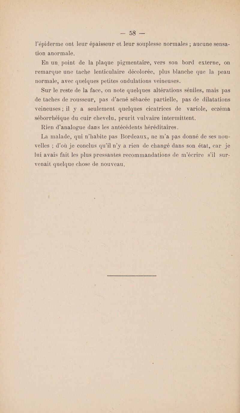 l’épiderme ont leur épaisseur et leur souplesse normales ; aucune sensa¬ tion anormale. En un point de la plaque pigmentaire, vers son bord externe, on remarque une tache lenticulaire décolorée, plus blanche que la peau normale, avec quelques petites ondulations veineuses. Sur le reste de la face, on note quelques altérations séniles, mais pas de taches de rousseur, pas d’acné sébacée partielle, pas de dilatations veineuses ; il y a seulement quelques cicatrices de variole, eczéma séborrhéique du cuir chevelu, prurit vulvaire intermittent. Rien d’analogue dans les antécédents héréditaires. La malade, qui n’habite pas Bordeaux, ne m’a pas donné de ses nou¬ velles ; d’où je conclus qu’il n’y a rien de changé dans son état, car je lui avais fait les plus pressantes recommandations de m’écrire s’il sur¬ venait quelque chose de nouveau.