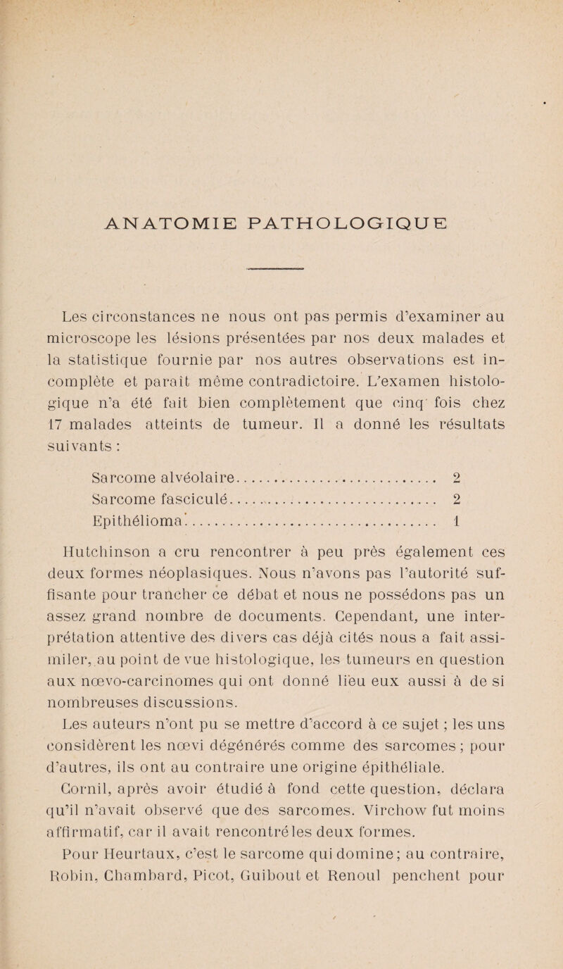 ANATOMIE PATHOLOGIQUE Les circonstances ne nous ont pas permis d’examiner au microscope les lésions présentées par nos deux malades et la statistique fournie par nos autres observations est in¬ complète et paraît même contradictoire. L'examen histolo¬ gique n’a été fait bien complètement que cinq fois chez 17 malades atteints de tumeur. Il a donné les résultats suivants : Sarcome alvéolaire. 2 Sarcome fasciculé.. 2 Epithéliomal. 1 Hutchinson a cru rencontrer à peu près également ces deux formes néoplasiques. Nous n’avons pas l’autorité suf¬ fisante pour trancher ce débat et nous ne possédons pas un assez grand nombre de documents. Cependant, une inter¬ prétation attentive des divers cas déjà cités nous a fait assi¬ miler,.au point de vue histologique, les tumeurs en question aux nœvo-carcinomes qui ont donné lieu eux aussi à de si nombreuses discussions. Les auteurs n’ont pu se mettre d’accord à ce sujet ; les uns considèrent les nœvi dégénérés comme des sarcomes; pour d’autres, ils ont au contraire une origine épithéliale. Corail, après avoir étudié à fond cette question, déclara qu’il n’avait observé que des sarcomes. Virchow fut moins affirmatif, car il avait rencontré les deux formes. Pour Heurtaux, c’est le sarcome qui domine; au contraire, Robin, Chambard, Picot, Guibout et Renoul penchent pour