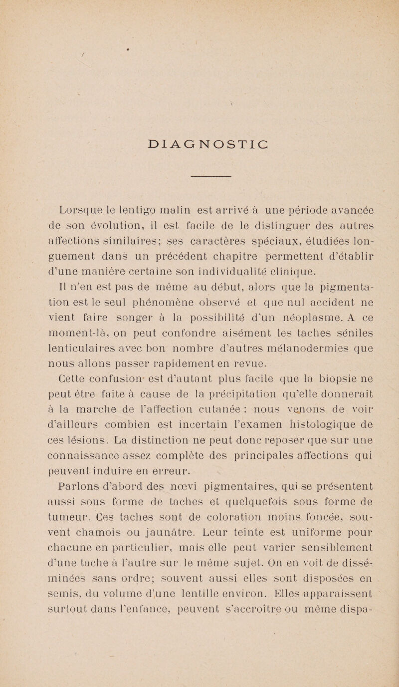 / DIAGNOSTIC Lorsque le lentigo malin est arrivé à une période avancée de son évolution, il est facile de le distinguer des autres affections similaires; ses caractères spéciaux, étudiées lon¬ guement dans un précédent chapitre permettent d’établir d’une manière certaine son individualité clinique. Il n’en est pas de même au début, alors que la pigmenta¬ tion est le seul phénomène observé et que nul accident ne vient faire songer à la possibilité d’un néoplasme. A ce moment-là, on peut confondre aisément les taches séniles lenticulaires avec bon nombre d’autres mélanodermies que nous allons passer rapidement en revue. Cette confusion est d’autant plus facile que la biopsie ne peut être faite à cause de la précipitation qu’elle donnerait à la marche de l’affection cutanée : nous venons de voir d’ailleurs combien est incertain l’examen histologique de ces lésions. La distinction ne peut donc reposer que sur une connaissance assez complète des principales affections qui peuvent induire en erreur. Parlons d’abord des nœvi pigmentaires, qui se présentent aussi sous forme de taches et quelquefois sous forme de tumeur. Ces taches sont de coloration moins foncée, sou¬ vent chamois ou jaunâtre. Leur teinte est uniforme pour chacune en particulier, mais elle peut varier sensiblement d’une tache à l’autre sur le même sujet. On en voit de dissé¬ minées sans ordre; souvent aussi elles sont disposées en semis, du volume d’une lentille environ. Elles apparaissent surtout dans l’enfance, peuvent s’accroître ou même dispa-