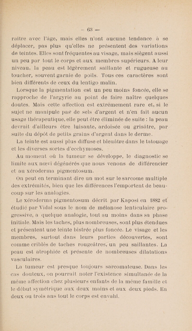 raitre avec l’âge, mais elles n’ont aucune tendance à se déplacer, pas plus qu’elles ne présentent des variations de teintes. Elles sont fréquentes au visage, mais siègent aussi un peu par tout le corps et aux membres supérieurs. A leur niveau, la peau est légèrement saillante et rugueuse au toucher, souvent garnie de poils. Tous ces caractères sont bien différents de ceux du lentigo malin. Lorsque la pigmentation est un peu moins foncée, elle se rapproche de Pargyrie au point de faire naître quelques doutes. Mais cette affection est extrêmement rare et, si le sujet ne manipule pas de sels d'argent et n’en fait aucun usage thérapeutique, elle peut être éliminée de suite : la peau devrait d’ailleurs être luisante, ardoisée ou grisâtre, par suite du dépôt de petits grains d’argent dans le derme. La teinte est aussi plus diffuse et bleuâtre dans le tatouage et les diverses sortes d’ecchymoses. Au moment où la tumeur se développe, le diagnostic se limite aux nœvi dégénérés que nous venons de différencier et au xéroderma pigmentosum. On peut en terminant dire un mot sur le sarcome multiple des extrémités, bien que les différences l’emportent de beau¬ coup sur les analogies. Le xéroderma pigmentosum décrit par Kaposi en 1882 et étudié par Vidal sous le nom de mélanose lenticulaire pro¬ gressive, a quelque analogie, tout au moins dans sa phase initiale. Mais les taches, plus nombreuses, sont plus étendues et présentent une teinte bistrée plus foncée. Le visage et les membres, surtout dans leurs parties découvertes, sont comme criblés de taches rougeâtres, un peu saillantes. La peau est atrophiée et présente de nombreuses dilatations vasculaires. La tumeur est presque toujours sarcomateuse. Dans les cas douteux, on pourrait noter l’existence simultanée de la même affection chez plusieurs enfants de la même famille et le début symétrique aux deux mains et aux deux pieds. En deux ou trois ans tout le corps est envahi.