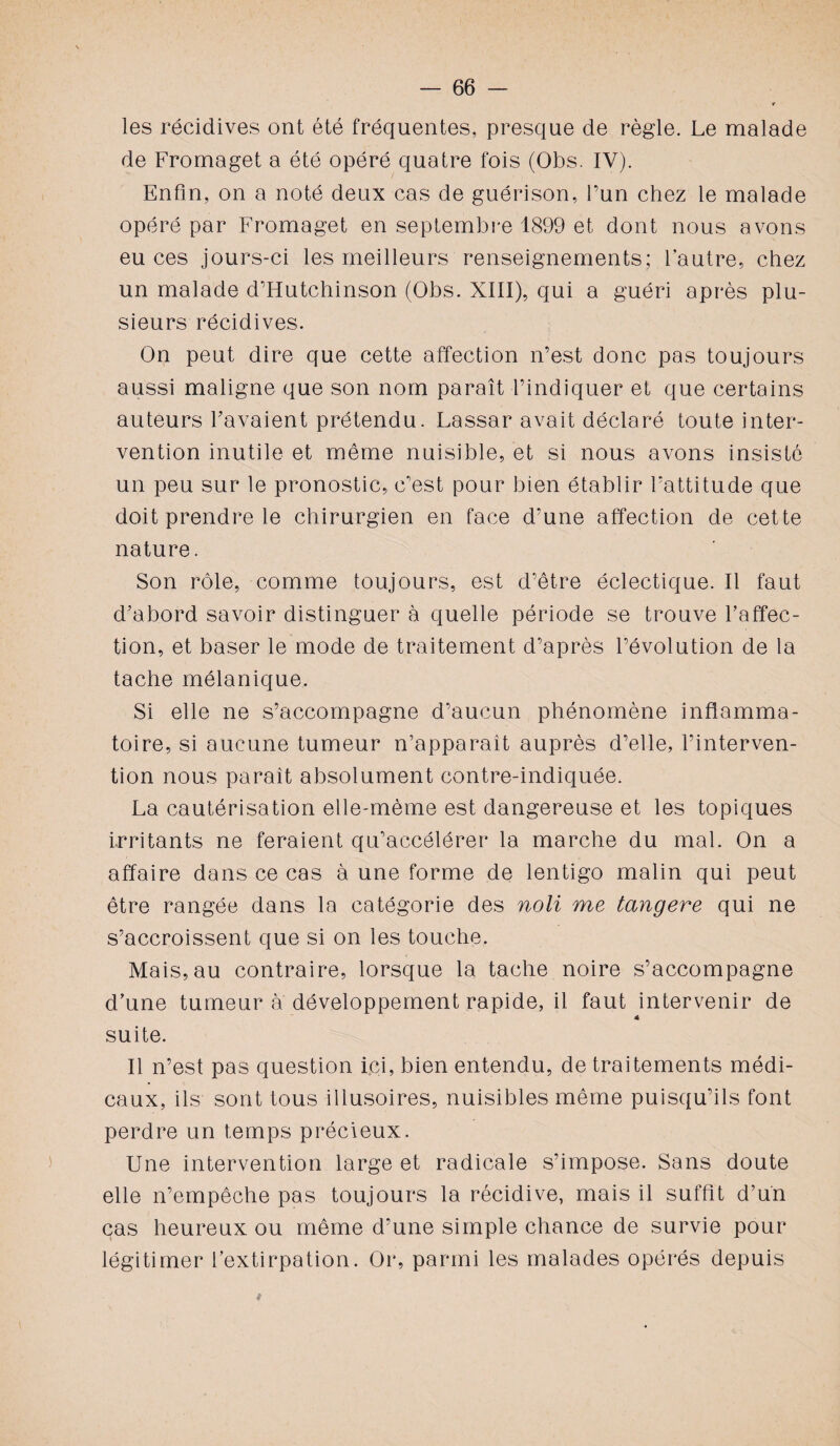 les récidives ont été fréquentes, presque de règle. Le malade de Fromaget a été opéré quatre fois (Obs. IV). Enfin, on a noté deux cas de guérison, l’un chez le malade opéré par Fromaget en septembre 1899 et dont nous avons eu ces jours-ci les meilleurs renseignements; l’autre, chez un malade d’Hutchinson (Obs. XIII), qui a guéri après plu¬ sieurs récidives. On peut dire que cette affection n’est donc pas toujours aussi maligne que son nom paraît l’indiquer et que certains auteurs l’avaient prétendu. Lassar avait déclaré toute inter¬ vention inutile et même nuisible, et si nous avons insisté un peu sur le pronostic, c’est pour bien établir l’attitude que doit prendre le chirurgien en face d’une affection de cette nature. Son rôle, comme toujours, est d’être éclectique. Il faut d’abord savoir distinguer à quelle période se trouve l’affec¬ tion, et baser le mode de traitement d’après l’évolution de la tache mélanique. Si elle ne s’accompagne d’aucun phénomène inflamma¬ toire, si aucune tumeur n’apparaît auprès d’elle, l’interven¬ tion nous paraît absolument contre-indiquée. La cautérisation elle-même est dangereuse et les topiques irritants ne feraient qu’accélérer la marche du mal. On a affaire dans ce cas à une forme de lentigo malin qui peut être rangée dans la catégorie des noli me tangere qui ne s’accroissent que si on les touche. Mais, au contraire, lorsque la tache noire s’accompagne d’une tumeur à développement rapide, il faut intervenir de « suite. Il n’est pas question ici, bien entendu, de traitements médi¬ caux, ils sont tous illusoires, nuisibles même puisqu’ils font perdre un temps précieux. Une intervention large et radicale s’impose. Sans doute elle n’empêche pas toujours la récidive, mais il suffît d’un cas heureux ou même d’une simple chance de survie pour légitimer l’extirpation. Or, parmi les malades opérés depuis *