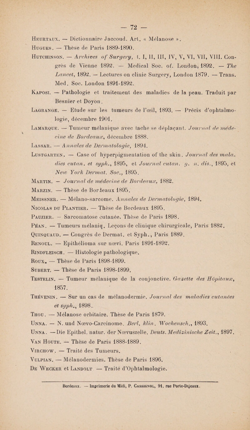 Heürtaux. — Dictionnaire Jaccoud. Art. « Mélanose ». Hugues. — Thèse de Paris 1889-1890. Hutchinson. — Archives of Surgery, t. I, I I, 111, IV, V, VI, VII, VIII. Con¬ grès de Vienne 1892. — Medical Soc. of. London, 1892. — The Lancet, 1892. — Lectures on clinic Surgery, London 1879. — Trans. Med. Soc. London 1891-1892. Kaposi. — Pathologie et traitement des maladies de la peau. Traduit par Besnier et Doyon. Lagrange. — Etude sur les tumeurs de l’œil, 1893. — Précis d’ophtalmo¬ logie, décembre 1901. Lamarque. — Tumeur mélanique avec tache se déplaçant. Journal de méde¬ cine de Bordeaux, décembre 1888. Lassar. — Annales de L)erm,atologie, 1894. Lustgarten. — Case of hyperpigmentation of the skin. Journal des mala¬ dies cutan. et syph., 1895, et Journal cutan. g. n. dis., 1895, et New York Dermat. Soc., 1895. Martin. — Journal de médecine de Bordeaux, 1882. Marzin. — Thèse de Bordeaux 1895. Meissner. — Mélano-sarcome. Annales de Dermatologie, 1894. Nicolas du Plantier. — Thèse de Bordeaux 1895. Pauzier. — Sarcomatose cutanée. Thèse de Paris 1898. Péan. — Tumeurs mélaniq. Leçons de clinique chirurgicale, Paris 1882. Quinquaud. — Congrès de Dermat. et Syph., Paris 1889. Renoul. — Epithélioma sur noevi. Paris 1891-1892. Rindfleisch. — Histologie pathologique. Roux. — Thèse de Paris 1898-1899. Subert. — Thèse de Paris 1898-1899. Testelin. — Tumeur mélanique de la conjonctive. Gazette des Hôpitaux, 1857. Thévenin. — Sur un cas de mélanodermie. Journal des maladies cutanées et syph., 1898. Thou. — Mélanose orbitaire. Thèse de Paris 1879. Unna. — N. und Nœvo-Carcinome . Berl. klin. Wochensch., 1893. Unna. —Die Epithel. natur. der Nœvuszelle. Deuts. Medizinische Zeit., 1897. Van Houte. — Thèse de Paris 1888-1889. Virchow. — Traité des Tumeurs. Vulpian. — Mélanodermies. Thèse de Paris 1896. De Wecker et Landolt — Traité d’Ophtalmologie. Bordeaux. Imprimerie du Midi, P. Cassignol,, 91. rue Porte-Dijeaux.