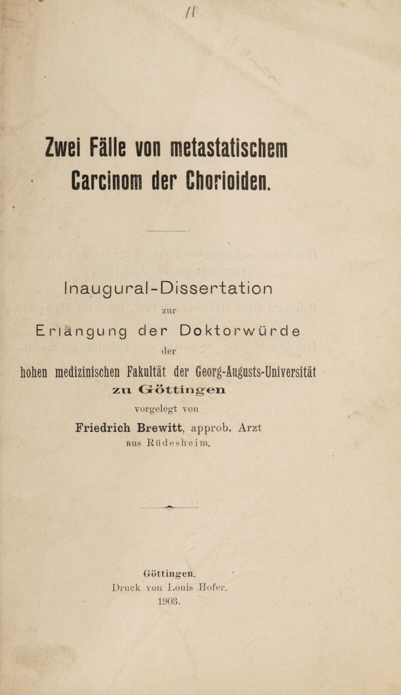 II Zwei Fälle von metastatischem Carcinom der Chorioiden. Inaug ural-Dissertation Erlangung der Doktorwürde der Men medizinischen Fakultät der Georg-Augusts-Universität zu Grötting-en vorgelegt von Friedrich Brewitt, approb. Arzt aus Riidesheim, Göttingen. Druck von Louis Hofer.