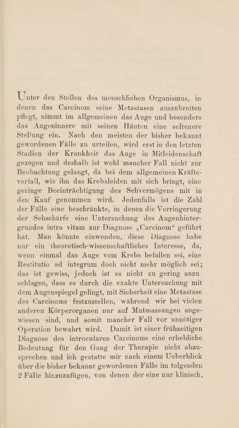 u nter den Stellen des menschlichen Organismus, in denen das Carcinom seine Metastasen auszuhreiten pflegt, nimmt im allgemeinen das Auge und besonders das Augeninnere mit seinen Häuten eine seltenere Stellung ein. Nach den meisten der bisher bekannt gewordenen Fälle zu urteilen, wird erst in den letzten Stadien der Krankheit das Auge in Mitleidenschaft gezogen und deshalb ist wohl mancher Fall nicht zur Beobachtung gelangt, da bei dem allgemeinen Kräfte¬ verfall, wie ihn das Krebsleiden mit sich bringt, eine geringe Beeinträchtigung des Sehvermögens mit in den Kauf genommen wird. Jedenfalls ist die Zahl der Fälle eine beschränkte, in denen die Verringerung der Sehschärfe eine Untersuchung des Augenhinter¬ grundes intra vitam zur Diagnose „Carcinom“ geführt hat. Man könnte einwenden, diese Diagnose habe nur ein theoretisch-wdssenschaftliches Interesse, da, wenn einmal das Auge vom Krebs befallen sei, eine Restitutio ad integrum doch nicht mehr möglich sei; das ist gewiss, jedoch ist es nicht zu gering anzu schlagen, dass es durch die exakte Untersuchung mit dem Augenspiegel gelingt, mit Sicherheit eine Metastase des Carcinoms festzustellen, während wir bei vielen anderen Körperorganen nur auf Mutmassungen ange¬ wiesen sind, und somit mancher Fall vor unnötiger Operation bewahrt wird. Damit ist einer frühzeitigen Diagnose des introcularen Carcinoms eine erhebliche Bedeutung für den Gang der Therapie nicht abzu¬ sprechen und ich gestatte mir nach einem Ueberblick über die bisher bekannt gewordenen Fälle im folgenden 2 Fälle hinzuzufügen, von denen der eine nur klinisch,