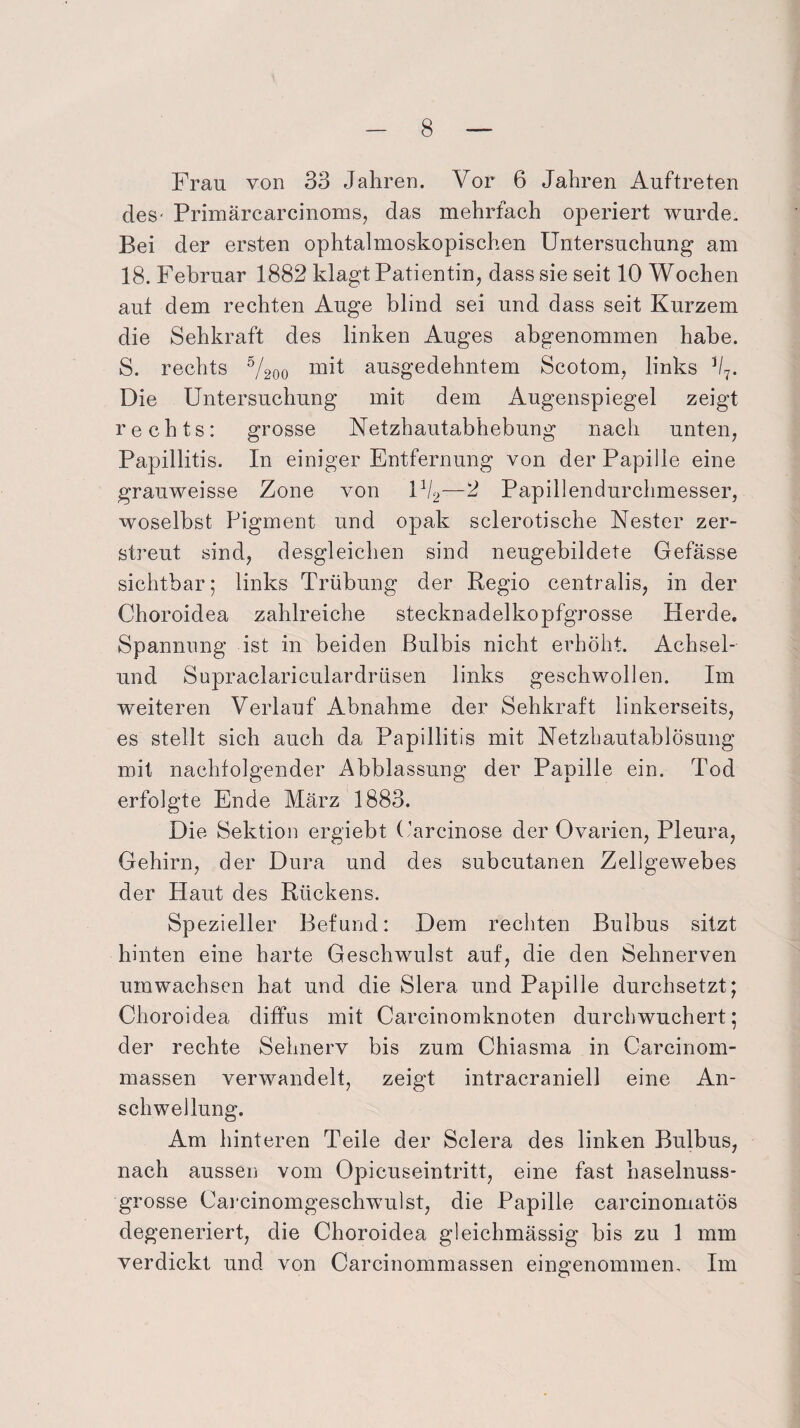 Frau von 33 Jahren. Vor 6 Jahren Auftreten des- Primärcarcinoms, das mehrfach operiert wurde. Bei der ersten ophtalmoskopischen Untersuchung am 18. Februar 1882 klagt Patientin, dass sie seit 10 Wochen aut dem rechten Auge blind sei und dass seit Kurzem die Sehkraft des linken Auges abgenommen habe. S. rechts 5/200 mit ausgedehntem Scotom, links J/7. Die Untersuchung mit dem Augenspiegel zeigt rechts: grosse Netzhautabhebung nach unten, Papillitis. In einiger Entfernung von der Papille eine grauweisse Zone von U/2—2 Papillendurchmesser, woselbst Pigment und opak sclerotische Nester zer¬ streut sind, desgleichen sind neugebildete Gefässe sichtbar; links Trübung der Regio centralis, in der Choroidea zahlreiche stecknadelkopfgrosse Herde. Spannung ist in beiden Bulbis nicht erhöht. Achsel¬ und Supraclariculardrüsen links geschwollen. Im weiteren Verlauf Abnahme der Sehkraft linkerseits, es stellt sich auch da Papillitis mit Netzbautablösung mit nachfolgender Abblassung der Papille ein. Tod erfolgte Ende März 1883. Die Sektion ergiebt Carcinose der Ovarien, Pleura, Gehirn, der Dura und des subcutanen Zellgewebes der Haut des Rückens. Spezieller Befund: Dem rechten Bulbus sitzt hinten eine harte Geschwulst auf, die den Sehnerven umwachsen hat und die Slera und Papille durchsetzt; Choroidea diffus mit Carcinomknoten durchwuchert; der rechte Sehnerv bis zum Chiasma in Carcinom- massen verwandelt, zeigt intracraniell eine An¬ schwellung. Am hinteren Teile der Sclera des linken Bulbus, nach aussen vom Opicuseintritt, eine fast haselnuss¬ grosse Carcinomgeschwulst, die Papille carcinomatös degeneriert, die Choroidea gleichmässig bis zu 1 mm verdickt und von Carcinommassen eingenommen. Im