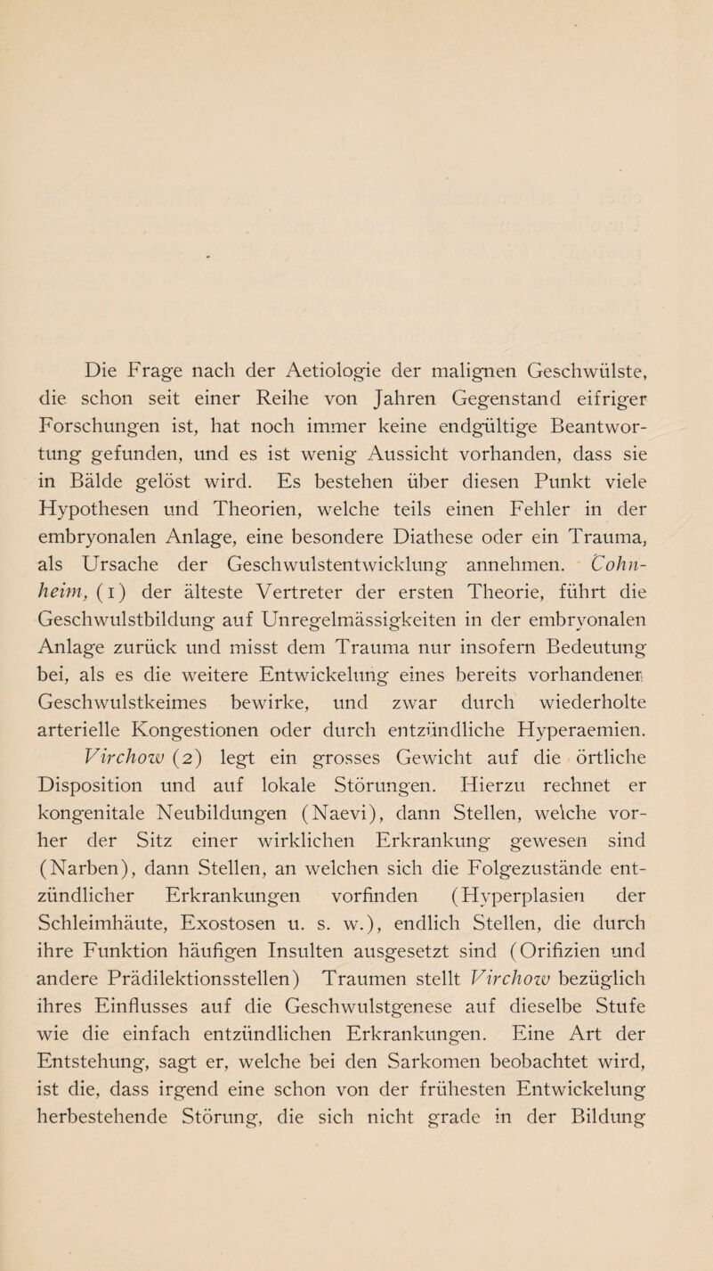 Die Frage nach der Aetiologie der malignen Geschwülste, die schon seit einer Reihe von Jahren Gegenstand eifriger Forschungen ist, hat noch immer keine endgültige Beantwor¬ tung gefunden, und es ist wenig Aussicht vorhanden, dass sie in Bälde gelöst wird. Es bestehen über diesen Punkt viele Hypothesen und Theorien, welche teils einen Fehler in der embryonalen Anlage, eine besondere Diathese oder ein Trauma, als Ursache der Geschwulstentwicklung annehmen. Cohn¬ heim, (i) der älteste Vertreter der ersten Theorie, führt die Geschwulstbildung auf Unregelmässigkeiten in der embryonalen Anlage zurück und misst dem Trauma nur insofern Bedeutung bei, als es die weitere Entwickelung eines bereits vorhandener Geschwulstkeimes bewirke, und zwar durch wiederholte arterielle Kongestionen oder durch entzündliche Hyperaemien. Virchow (2) legt ein grosses Gewicht auf die örtliche Disposition und auf lokale Störungen. Hierzu rechnet er kongenitale Neubildungen (Naevi), dann Stellen, welche vor¬ her der Sitz einer wirklichen Erkrankung gewesen sind (Narben), dann Stellen, an welchen sich die Folgezustände ent¬ zündlicher Erkrankungen vorfinden (Hyperplasien der Schleimhäute, Exostosen u. s. w.), endlich Stellen, die durch ihre Funktion häufigen Insulten ausgesetzt sind (Orifizien und andere Prädilektionsstellen) Traumen stellt Virchow bezüglich ihres Einflusses auf die Geschwulstgenese auf dieselbe Stufe wie die einfach entzündlichen Erkrankungen. Eine Art der Entstehung-, sagt er, welche bei den Sarkomen beobachtet wird, ist die, dass irgend eine schon von der frühesten Entwickelung herbestehende Störung, die sich nicht grade in der Bildung