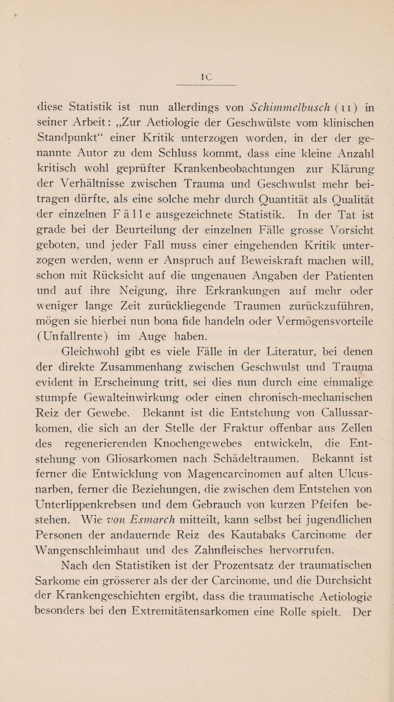 IC diese Statistik ist nun allerdings von Schimmelbusch (11) in seiner Arbeit: „Zur Aetiologie der Geschwülste vom klinischen Standpunkt“ einer Kritik unterzogen worden, in der der ge¬ nannte Autor zu dem Schluss kommt, dass eine kleine Anzahl kritisch wohl geprüfter Krankenbeobachtungen zur Klärung der Verhältnisse zwischen Trauma und Geschwulst mehr bei¬ tragen dürfte, als eine solche mehr durch Quantität als Qualität der einzelnen Fälle ausgezeichnete Statistik. In der Tat ist grade bei der Beurteilung der einzelnen Fälle grosse Vorsicht geboten, und jeder Fall muss einer eingehenden Kritik unter¬ zogen werden, wenn er Anspruch auf Beweiskraft machen will, schon mit Rücksicht auf die ungenauen Angaben der Patienten und auf ihre Neigung, ihre Erkrankungen auf mehr oder weniger lange Zeit zurückliegende Traumen zurückzuführen, mögen sie hierbei nun bona fide handeln oder Vermögensvorteile (Unfallrente) im Auge haben. Gleichwohl gibt es viele Fälle in der Literatur, bei denen der direkte Zusammenhang zwischen Geschwulst und Trauma evident in Erscheinung tritt, sei dies nun durch eine einmalige stumpfe Gewalteinwirkung oder einen chronisch-mechanischen Reiz der Gewebe. Bekannt ist die Entstehung von Callussar- körnen, die sich an der Stelle der Fraktur offenbar aus Zellen des regenerierenden Knochengewebes entwickeln, die Ent¬ stehung von Gliosarkomen nach Schädeltraumen. Bekannt ist ferner die Entwicklung von Magencarcinomen auf alten Ulcus- narben, ferner die Beziehungen, die zwischen dem Entstehen von Unterlippenkrebsen und dem Gebrauch von kurzen Pfeifen be¬ stehen. Wie von Esmarch mitteilt, kann selbst bei jugendlichen Personen der andauernde Reiz des Kautabaks Carcinome der Wangenschleimhaut und des Zahnfleisches hervorrufen. Nach den Statistiken ist der Prozentsatz der traumatischen Sarkome ein grösserer als der der Carcinome, und die Durchsicht der Krankengeschichten ergibt, dass die traumatische Aetiologie besonders bei den Extremitätensarkomen eine Rolle spielt. Der