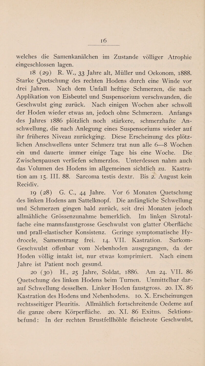 eingeschlossen lagen. 18 (29) R. W., 33 Jahre alt, Müller und Oekonom, 1888. Starke Quetschung des rechten Hodens durch eine Winde vor drei Jahren. Nach dem Unfall heftige Schmerzen, die nach Applikation von Eisbeutel und Suspensorium verschwanden, die Geschwulst ging zurück. Nach einigen Wochen aber schwoll der Hoden wieder etwas an, jedoch ohne Schmerzen. Anfangs des Jahres 1886 plötzlich noch stärkere, schmerzhafte An¬ schwellung, die nach Anlegung eines Suspensoriums wieder auf ihr früheres Niveau zurückging. Diese Erscheinung des plötz¬ lichen Anschwellens unter Schmerz trat nun alle 6—8 Wochen ein und dauerte immer einige Tage bis eine Woche. Die Zwischenpausen verliefen schmerzlos. Unterdessen nahm auch das Volumen des Hodens im allgemeinen sichtlich zu. Kastra¬ tion am 15. III. 88. Sarcoma testis dextr. Bis 2. August kein Recidiv. 19 (28) G. C., 44 Jahre. Vor 6 Monaten Quetschung des linken Hodens am Sattelknopf. Die anfängliche Schwellung und Schmerzen gingen bald zurück, seit drei Monaten jedoch allmähliche Grössenzunahme bemerklich. Im linken Skrotal- * fache eine mannsfaustgrosse Geschwulst von glatter Oberfläche und prall-elastischer Konsistenz. Geringe symptomatische Hy- drocele, Samenstrang frei. 14. VII. Kastration. Sarkom- Geschwulst offenbar vom Nebenhoden ausgegangen, da der Hoden völlig intakt ist, nur etwas komprimiert. Nach einem Jahre ist Patient noch gesund. 20 (30) H., 25 Jahre, Soldat, 1886. Am 24. VII. 86 Quetschung des linken Hodens beim Turnen. Unmittelbar dar¬ auf Schwellung desselben. Linker Hoden faustgross. 20. IX. 86 Kastration des Hodens und Nebenhodens. 10. X. Erscheinungen rechtsseitiger Pleuritis. Allmählich fortschreitende Oedeme auf die ganze obere Körperfläche. 20. XI. 86 Exitus. Sektions¬ befund : In der rechten Brustfellhöhle fleischrote Geschwulst,