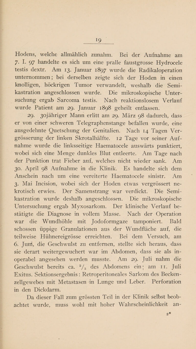 Hodens, welche allmählich zunahm. Bei der Aufnahme am 7. I. 97 handelte es sich um eine pralle faustgrosse Hydrocele testis dextr. Am 13. Januar 1897 wurde die Radikaloperation unternommen; bei derselben zeigte sich der Hoden in einen knolligen, höckrigen Tumor verwandelt, weshalb die Semi¬ kastration angeschlossen wurde. Die mikroskopische Unter¬ suchung ergab Sarcoma testis. Nach reaktionslosem Verlauf wurde Patient am 29. Januar 1898 geheilt entlassen, 29. 3ojähriger Mann erlitt am 29. März 98 dadurch, dass er von einer schweren Telegraphenstange befallen wurde, eine ausgedehnte Quetschung der Genitalien. Nach 14 Tagen Ver- grösserung der linken Skrotalhälfte. 12 Tage vor seiner Auf¬ nahme wurde die linksseitige Haematocele auswärts punktiert, wobei sich eine Menge dunkles Blut entleerte. Am Tage nach der Punktion trat Fieber auf, welches nicht wieder sank. Am 30. April 98 Aufnahme in die Klinik. Es handelte sich dem Anschein nach um eine vereiterte Haematocele sinistr. Am 3. Mai Incision, wobei sich der Hoden etwas vergrössert ne¬ krotisch erwies. Der Samenstrang war verdickt. Die Semi¬ kastration wurde deshalb angeschlossen. Die mikroskopische Untersuchung ergab Myxosarkom. Der klinische Verlauf be¬ stätigte die Diagnose in vollem Masse. Nach der Operation war die Wundhöhle mit Jodoformgaze tamponiert. Bald schossen üppige Granulationen aus der Wundfläche auf, die teilweise Hühnereigrösse erreichten. Bei dem Versuch, am 6. Juni, die Geschwulst zu entfernen, stellte sich heraus, dass sie derart weitergewuchert war im Abdomen, dass sie als in¬ operabel angesehen werden musste. Am 29, Juli nahm die Geschwulst bereits ca. 2/3 des Abdomens ein; am 11. Juli Exitus. Sektionsergebnis: Retroperitoneales Sarkom des Becken¬ zellgewebes mit Metastasen in Lunge und Leber. Perforation in den Dickdarm. Da dieser Fall zum grössten Teil in der Klinik selbst beob¬ achtet wurde, muss wohl mit hoher Wahrscheinlichkeit an-