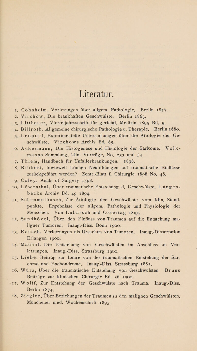 Literatur. 1. Cohnheim, Vorlesungen über allgem. Pathologie. Berlin 1877. 2. Virchow, Die krankhaften Geschwülste. Berlin 1863. 3. Litthauer, Vierteljahrsschrift für gerichtl. Medizin 1895 Bd. 9. 4. Billroth, Allgemeine chirurgische Pathologie u. Therapie. Berlin 1880. 5. Leopold, Experimentelle Untersuchungen über die Ätiologie der Ge¬ schwülste. Virchows Archiv Bd. 85. 6. Ackermann, Die Histogenese und Histologie der Sarkome. Volk¬ manns Sammlung, klin. Vorträge, No. 233 und 34. 7. Thiem, Handbuch für Unfallerkrankungen. 1898. 8. Ribbert, Inwieweit können Neubildungen auf traumatische Einflüsse zurückgeführt werden? Zentr.-Blatt f. Chirurgie 1898 No. 48. 9. Coley, Anais of Surgery 1898. 10. Löwenthal, Über traumatische Entstehung d. Geschwülste. Langen- becks Archiv Bd. 49 1894. 11. Schimmelbusch, Zur Ätiologie der Geschwülste vom klin. Stand¬ punkte. Ergebnisse der allgem. Pathologie und Physiologie der Menschen. Von Lubarsch und Ostertag 1895. 12. Sandhövel, Über den Einfluss von Traumen auf die Entstehung ma¬ ligner Tumoren. Inaug.-Diss, Bonn 1900. 13. Rausch, Verletzungen als Ursachen von Tumoren. Inaug.-Dissertation Erlangen 1900. 14. Machol, Die Entstehung von Geschwülsten im Anschluss an Ver¬ letzungen. Inaug.-Diss. Strassburg 1900. 15. Liebe, Beitrag zur Lehre von der traumatischen Entstehung der Sar. come und Enchondrome. Inaug.-Diss. Strassburg 1881. 16. Würz, Über die traumatische Entstehung von Geschwülsten. Bruns Beiträge zur klinischen Chirurgie Bd. 26 1900. 17. Wolff, Zur Entstehung der Geschwülste nach Trauma. Inaug.-Diss. Berlin 1874. 18. Ziegle r, Über Beziehungen der Traumen zu den malignen Geschwülsten. Münchener med. Wochenschrift 1895.