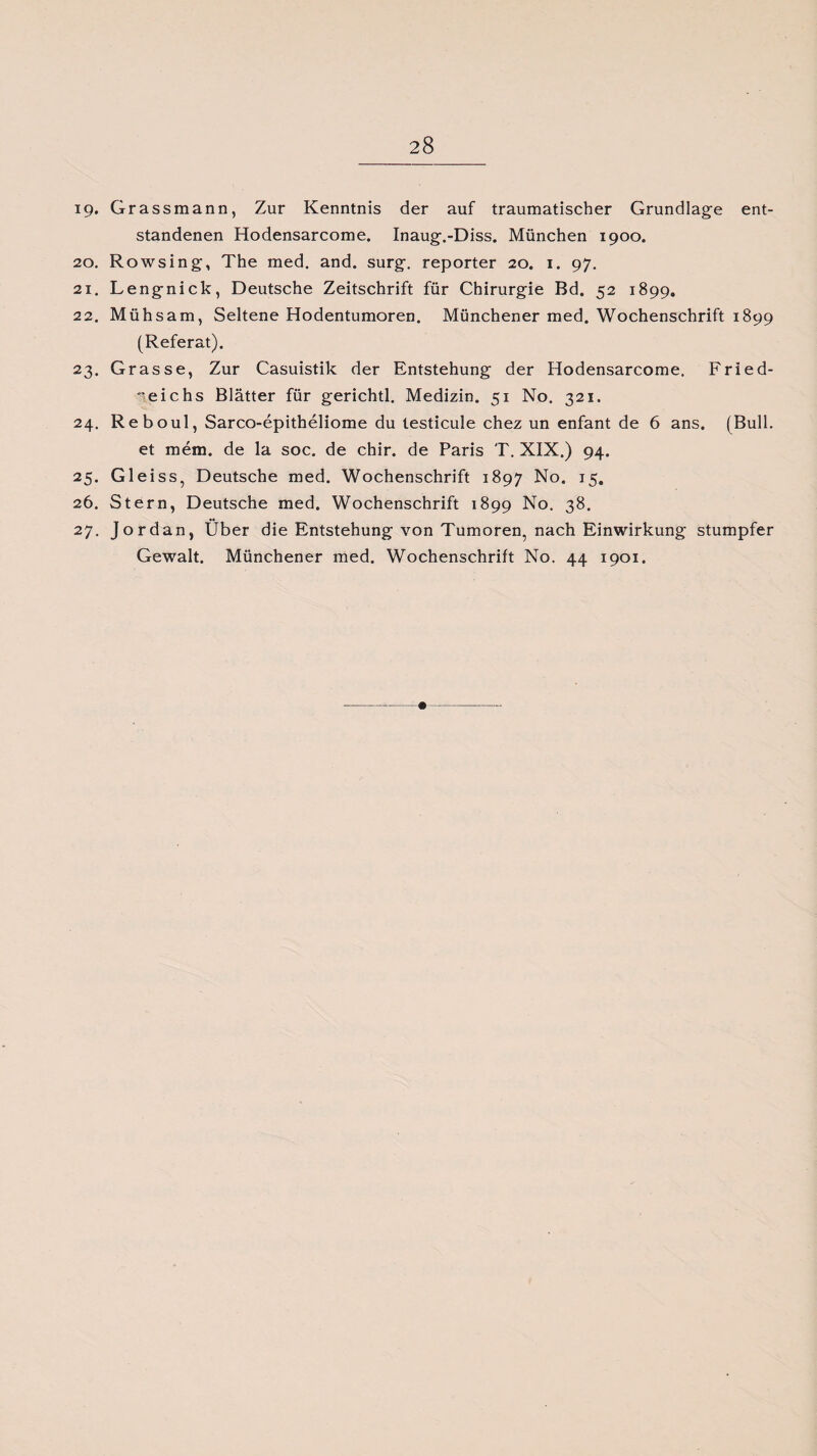 ig. Grassmann, Zur Kenntnis der auf traumatischer Grundlage ent¬ standenen Hodensarcome. Inaug.-Diss. München 1900. 20. Rowsing, The med. and. surg. reporter 20. 1. 97. 21. Lengnick, Deutsche Zeitschrift für Chirurgie Bd. 52 1899. 22. Mühsam, Seltene Hodentumoren. Münchener med. Wochenschrift 1899 (Referat). 23. Grasse, Zur Casuistik der Entstehung der Hodensarcome. Fried- •'eichs Blätter für gerichtl. Medizin. 51 No. 321. 24. Reboul, Sarco-epitheliome du testicule chez un enfant de 6 ans. (Bull. et mem. de la soc. de chir. de Paris T. XIX.) 94. 25. Gl ei ss, Deutsche med. Wochenschrift 1897 No. 15. 26. Stern, Deutsche med. Wochenschrift 1899 No. 38. 27. Jordan, Über die Entstehung von Tumoren, nach Einwirkung stumpfer Gewalt. Münchener med. Wochenschrift No. 44 1901.