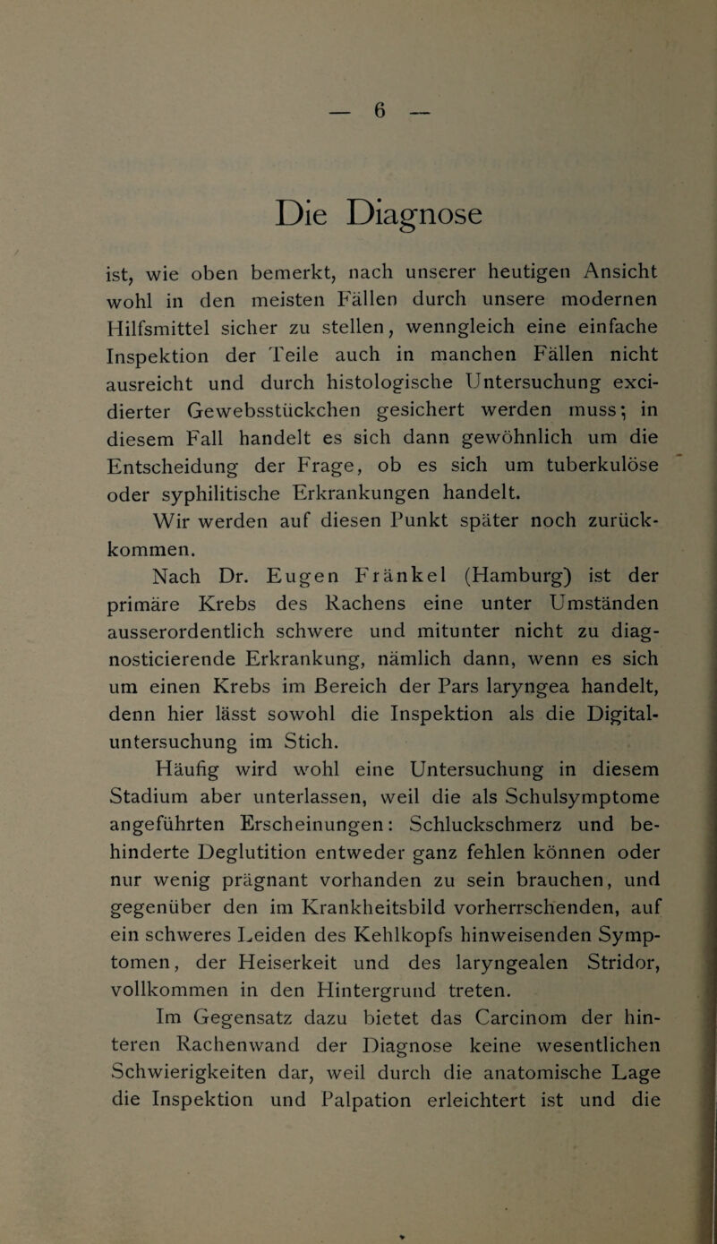 Die Diagnose ist, wie oben bemerkt, nach unserer heutigen Ansicht wohl in den meisten Fällen durch unsere modernen Hilfsmittel sicher zu stellen, wenngleich eine einfache Inspektion der Teile auch in manchen Fällen nicht ausreicht und durch histologische Untersuchung exci- dierter Gewebsstückchen gesichert werden muss*, in diesem Fall handelt es sich dann gewöhnlich um die Entscheidung der Frage, ob es sich um tuberkulöse oder syphilitische Erkrankungen handelt. Wir werden auf diesen Punkt später noch zurück¬ kommen. Nach Dr. Eugen Fränkel (Hamburg) ist der primäre Krebs des Rachens eine unter Umständen ausserordentlich schwere und mitunter nicht zu diag- nosticierende Erkrankung, nämlich dann, wenn es sich um einen Krebs im Bereich der Pars laryngea handelt, denn hier lässt sowohl die Inspektion als die Digital¬ untersuchung im Stich. Häufig wird wohl eine Untersuchung in diesem Stadium aber unterlassen, weil die als Schulsymptome angeführten Erscheinungen: Schluckschmerz und be¬ hinderte Deglutition entweder ganz fehlen können oder nur wenig prägnant vorhanden zu sein brauchen, und gegenüber den im Krankheitsbild vorherrschenden, auf ein schweres Leiden des Kehlkopfs hinweisenden Symp¬ tomen, der Heiserkeit und des laryngealen Stridor, vollkommen in den Hintergrund treten. Im Gegensatz dazu bietet das Carcinom der hin¬ teren Rachenwand der Diagnose keine wesentlichen Schwierigkeiten dar, weil durch die anatomische Lage die Inspektion und Palpation erleichtert ist und die