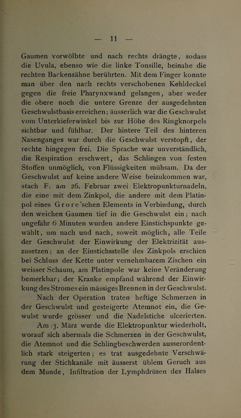 Gaumen vorwölbte und nach rechts drängte, sodass die Uvula, ebenso wie die linke Tonsille, beinahe die rechten Backenzähne berührten. Mit dem Finger konnte man über den nach rechts verschobenen Kehldeckel gegen die freie Pharynxwand gelangen, aber weder die obere noch die untere Grenze der ausgedehnten Geschwulstbasis erreichen; äusserlich war die Geschwulst vom Unterkieferwinkel bis zur Höhe des Ringknorpels sichtbar und fühlbar. Der hintere Teil des hinteren Nasenganges war durch die Geschwulst verstopft, der rechte hingegen frei. Die Sprache war unverständlich, die Respiration erschwert, das Schlingen von festen Stoffen unmöglich, von Flüssigkeiten mühsam. Da der Geschwulst auf keine andere Weise beizukommen war, stach F. am 26. Februar zwei Elektropunkturnadeln, die eine mit dem Zinkpol, die andere mit dem Platin¬ pol eines Grore’schen Elements in Verbindung, durch den weichen Gaumen tief in die Geschwulst ein; nach ungefähr 6 Minuten wurden andere Einstichspunkte ge¬ wählt, um nach und nach, soweit möglich, alle Teile der Geschwulst der Einwirkung der Elektrizität aus¬ zusetzen ; an der Einstichsstelle des Zinkpols erschien bei Schluss der Kette unter vernehmbarem Zischen ein weisser Schaum, am Platinpole war keine Veränderung bemerkbar; der Kranke empfand während der Einwir¬ kung des Stromes ein mässiges Brennen in der Geschwulst. Nach der Operation traten heftige Schmerzen in der Geschwulst und gesteigerte Atemnot ein, die Ge- wulst wurde grösser und die Nadelstiche ulcerierten. Am (3. März wurde die Elektropunktur wiederholt, worauf sich abermals die Schmerzen in der Geschwulst, die Atemnot und die Schlingbeschwerden ausserordent¬ lich stark steigerten; es trat ausgedehnte Verschwä¬ rung der Stichkanäle mit äusserst üblem Geruch aus dem Munde, Infiltration der Lymphdrüsen des Halses